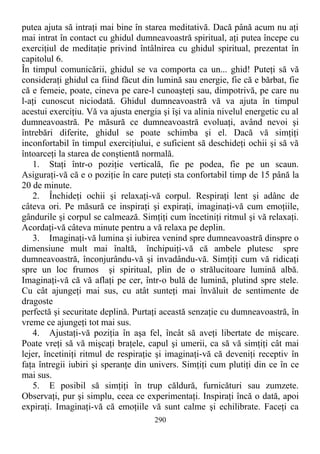putea ajuta să intraţi mai bine în starea meditativă. Dacă până acum nu aţi
mai intrat în contact cu ghidul dumneavoastră spiritual, aţi putea începe cu
exerciţiul de meditaţie privind întâlnirea cu ghidul spiritual, prezentat în
capitolul 6.
În timpul comunicării, ghidul se va comporta ca un... ghid! Puteţi să vă
consideraţi ghidul ca fiind făcut din lumină sau energie, fie că e bărbat, fie
că e femeie, poate, cineva pe care-l cunoaşteţi sau, dimpotrivă, pe care nu
l-aţi cunoscut niciodată. Ghidul dumneavoastră vă va ajuta în timpul
acestui exerciţiu. Vă va ajusta energia şi îşi va alinia nivelul energetic cu al
dumneavoastră. Pe măsură ce dumneavoastră evoluaţi, având nevoi şi
întrebări diferite, ghidul se poate schimba şi el. Dacă vă simţiţi
inconfortabil în timpul exerciţiului, e suficient să deschideţi ochii şi să vă
întoarceţi la starea de conştientă normală.
1. Staţi într-o poziţie verticală, fie pe podea, fie pe un scaun.
Asiguraţi-vă că e o poziţie în care puteţi sta confortabil timp de 15 până la
20 de minute.
2. Închideţi ochii şi relaxaţi-vă corpul. Respiraţi lent şi adânc de
câteva ori. Pe măsură ce inspiraţi şi expiraţi, imaginaţi-vă cum emoţiile,
gândurile şi corpul se calmează. Simţiţi cum încetiniţi ritmul şi vă relaxaţi.
Acordaţi-vă câteva minute pentru a vă relaxa pe deplin.
3. Imaginaţi-vă lumina şi iubirea venind spre dumneavoastră dinspre o
dimensiune mult mai înaltă, închipuiţi-vă că ambele plutesc spre
dumneavoastră, înconjurându-vă şi invadându-vă. Simţiţi cum vă ridicaţi
spre un loc frumos şi spiritual, plin de o strălucitoare lumină albă.
Imaginaţi-vă că vă aflaţi pe cer, într-o bulă de lumină, plutind spre stele.
Cu cât ajungeţi mai sus, cu atât sunteţi mai învăluit de sentimente de
dragoste
perfectă şi securitate deplină. Purtaţi această senzaţie cu dumneavoastră, în
vreme ce ajungeţi tot mai sus.
4. Ajustaţi-vă poziţia în aşa fel, încât să aveţi libertate de mişcare.
Poate vreţi să vă mişcaţi braţele, capul şi umerii, ca să vă simţiţi cât mai
lejer, încetiniţi ritmul de respiraţie şi imaginaţi-vă că deveniţi receptiv în
faţa întregii iubiri şi speranţe din univers. Simţiţi cum plutiţi din ce în ce
mai sus.
5. E posibil să simţiţi în trup căldură, furnicături sau zumzete.
Observaţi, pur şi simplu, ceea ce experimentaţi. Inspiraţi încă o dată, apoi
expiraţi. Imaginaţi-vă că emoţiile vă sunt calme şi echilibrate. Faceţi ca
290
 