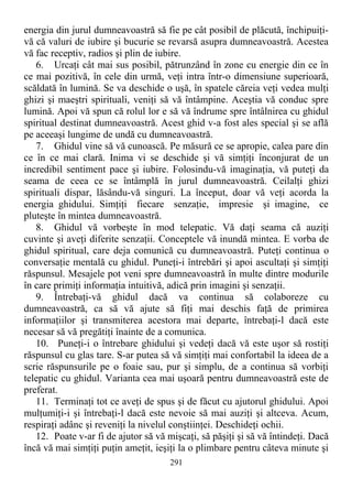 energia din jurul dumneavoastră să fie pe cât posibil de plăcută, închipuiţi-
vă că valuri de iubire şi bucurie se revarsă asupra dumneavoastră. Acestea
vă fac receptiv, radios şi plin de iubire.
6. Urcaţi cât mai sus posibil, pătrunzând în zone cu energie din ce în
ce mai pozitivă, în cele din urmă, veţi intra într-o dimensiune superioară,
scăldată în lumină. Se va deschide o uşă, în spatele căreia veţi vedea mulţi
ghizi şi maeştri spirituali, veniţi să vă întâmpine. Aceştia vă conduc spre
lumină. Apoi vă spun că rolul lor e să vă îndrume spre întâlnirea cu ghidul
spiritual destinat dumneavoastră. Acest ghid v-a fost ales special şi se află
pe aceeaşi lungime de undă cu dumneavoastră.
7. Ghidul vine să vă cunoască. Pe măsură ce se apropie, calea pare din
ce în ce mai clară. Inima vi se deschide şi vă simţiţi înconjurat de un
incredibil sentiment pace şi iubire. Folosindu-vă imaginaţia, vă puteţi da
seama de ceea ce se întâmplă în jurul dumneavoastră. Ceilalţi ghizi
spirituali dispar, lăsându-vă singuri. La început, doar vă veţi acorda la
energia ghidului. Simţiţi fiecare senzaţie, impresie şi imagine, ce
pluteşte în mintea dumneavoastră.
8. Ghidul vă vorbeşte în mod telepatic. Vă daţi seama că auziţi
cuvinte şi aveţi diferite senzaţii. Conceptele vă inundă mintea. E vorba de
ghidul spiritual, care deja comunică cu dumneavoastră. Puteţi continua o
conversaţie mentală cu ghidul. Puneţi-i întrebări şi apoi ascultaţi şi simţiţi
răspunsul. Mesajele pot veni spre dumneavoastră în multe dintre modurile
în care primiţi informaţia intuitivă, adică prin imagini şi senzaţii.
9. Întrebaţi-vă ghidul dacă va continua să colaboreze cu
dumneavoastră, ca să vă ajute să fiţi mai deschis faţă de primirea
informaţiilor şi transmiterea acestora mai departe, întrebaţi-l dacă este
necesar să vă pregătiţi înainte de a comunica.
10. Puneţi-i o întrebare ghidului şi vedeţi dacă vă este uşor să rostiţi
răspunsul cu glas tare. S-ar putea să vă simţiţi mai confortabil la ideea de a
scrie răspunsurile pe o foaie sau, pur şi simplu, de a continua să vorbiţi
telepatic cu ghidul. Varianta cea mai uşoară pentru dumneavoastră este de
preferat.
11. Terminaţi tot ce aveţi de spus şi de făcut cu ajutorul ghidului. Apoi
mulţumiţi-i şi întrebaţi-l dacă este nevoie să mai auziţi şi altceva. Acum,
respiraţi adânc şi reveniţi la nivelul conştiinţei. Deschideţi ochii.
12. Poate v-ar fi de ajutor să vă mişcaţi, să păşiţi şi să vă întindeţi. Dacă
încă vă mai simţiţi puţin ameţit, ieşiţi la o plimbare pentru câteva minute şi
291
 