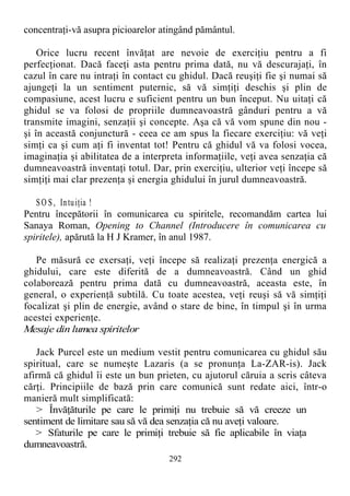 concentraţi-vă asupra picioarelor atingând pământul.
Orice lucru recent învăţat are nevoie de exerciţiu pentru a fi
perfecţionat. Dacă faceţi asta pentru prima dată, nu vă descurajaţi, în
cazul în care nu intraţi în contact cu ghidul. Dacă reuşiţi fie şi numai să
ajungeţi la un sentiment puternic, să vă simţiţi deschis şi plin de
compasiune, acest lucru e suficient pentru un bun început. Nu uitaţi că
ghidul se va folosi de propriile dumneavoastră gânduri pentru a vă
transmite imagini, senzaţii şi concepte. Aşa că vă vom spune din nou -
şi în această conjunctură - ceea ce am spus la fiecare exerciţiu: vă veţi
simţi ca şi cum aţi fi inventat tot! Pentru că ghidul vă va folosi vocea,
imaginaţia şi abilitatea de a interpreta informaţiile, veţi avea senzaţia că
dumneavoastră inventaţi totul. Dar, prin exerciţiu, ulterior veţi începe să
simţiţi mai clar prezenţa şi energia ghidului în jurul dumneavoastră.
SO S, Intuiţia !
Pentru începătorii în comunicarea cu spiritele, recomandăm cartea lui
Sanaya Roman, Opening to Channel (Introducere în comunicarea cu
spiritele), apărută la H J Kramer, în anul 1987.
Pe măsură ce exersaţi, veţi începe să realizaţi prezenţa energică a
ghidului, care este diferită de a dumneavoastră. Când un ghid
colaborează pentru prima dată cu dumneavoastră, aceasta este, în
general, o experienţă subtilă. Cu toate acestea, veţi reuşi să vă simţiţi
focalizat şi plin de energie, având o stare de bine, în timpul şi în urma
acestei experienţe.
Mesaje din lumea spiritelor
Jack Purcel este un medium vestit pentru comunicarea cu ghidul său
spiritual, care se numeşte Lazaris (a se pronunţa La-ZAR-is). Jack
afirmă că ghidul îi este un bun prieten, cu ajutorul căruia a scris câteva
cărţi. Principiile de bază prin care comunică sunt redate aici, într-o
manieră mult simplificată:
> Învăţăturile pe care le primiţi nu trebuie să vă creeze un
sentiment de limitare sau să vă dea senzaţia că nu aveţi valoare.
> Sfaturile pe care le primiţi trebuie să fie aplicabile în viaţa
dumneavoastră.
292
 
