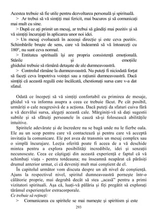 Acestea trebuie să fie utile pentru dezvoltarea personală şi spirituală.
> Ar trebui să vă simţiţi mai fericit, mai bucuros şi să comunicaţi
mai mult cu sine.
> După ce aţi primit un mesaj, ar trebui să gândiţi mai pozitiv şi să
vă simţiţi încurajaţi în aplicarea unor noi idei.
> Un mesaj evoluează în aceeaşi direcţie şi este ceva pozitiv.
Schimbările bruşte de sens, care vă îndeamnă să vă întoarceţi cu
180°, nu sunt ceva normal.
> Entitatea spirituală îşi are propria consistenţă emoţională.
Stările şi emoţiile
ghidului trebuie să rămână detaşate de ale dumneavoastră.
> Controlul rămâne la dumneavoastră. Nu puteţi fi niciodată forţat
să faceţi ceva împotriva voinţei sau a raţiunii dumneavoastră. Dacă
simţiţi că această regulă este încălcată, chestionaţi sursa care v-a dat
sfatul.
Odată ce începeţi să vă simţiţi confortabil cu primirea de mesaje,
ghidul vă va informa asupra a ceea ce trebuie făcut. Pe cât posibil,
urmăriţi o cale neagresivă de a acţiona. Dacă puteţi da sfaturi cuiva fără
a vă dezvălui sursa, alegeţi această cale. Mărginiţi-vă să daţi sugestii
subtile şi să sfătuiţi persoanele în cauză să-şi folosească abilităţile
intuitive.
Spiritele adevărate şi de încredere nu se bagă unde nu le fierbe oala.
Ele au un scop pentru care vă contactează şi pentru care vă acceptă
invitaţia la comunicare. Ele pot avea de transmis un mesaj complex sau
o simplă încurajare. Lecţia oferită poate fi aceea de a vă deschide
mintea pentru a explora posibilităţi incredibile, idei şi senzaţii
necunoscute. Ceea ce câştigaţi din această experienţă e faptul că vă
schimbaţi viaţa - pentru totdeauna; nu înseamnă neapărat că părăsiţi
drumul anterior urmat, ci că deveniţi mult mai conştient de el.
În capitolul următor vom discuta despre un alt nivel de conştienţă.
Ajuns la respectivul nivel, spiritul dumneavoastră porneşte într-o
călătorie proprie, mai degrabă decât să stea „acasă” pentru a primi
vizitatori spirituali. Aşa că, luaţi-vă pălăria şi fiţi pregătit să exploraţi
tărâmul experienţelor extracorporale.
Ce trebuie să reţineţi:
> Comunicarea cu spiritele se mai numeşte şi spiritism şi este
293
 