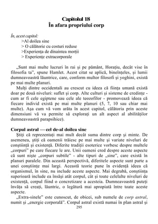 Capitolul 18
În afara propriului corp
În, acest capitol:
>Al doilea sine
> O călătorie cu costuri reduse
>Experienţa de dinaintea morţii
> Experienţe extracorporale
„Sunt mai multe lucruri în rai şi pe pământ, Horaţiu, decât vise în
filosofia ta”, spune Hamlet. Acest citat se aplică, bineînţeles, şi lumii
dumneavoastră lăuntrice, care, conform multor filosofi şi yoghini, există
pe mai multe planuri.
Mulţi dintre occidentali au crescut cu ideea că fiinţa umană există
doar pe două niveluri: suflet şi corp. Alte culturi şi sisteme de credinţe -
cum ar fi cele egiptene sau cele ale teozofilor - promovează ideea că
fiecare individ există pe mai multe planuri (5, 7, 10 sau chiar mai
multe). Aşa cum vă vom arăta în acest capitol, călătoria prin aceste
dimensiuni vă va permite să exploraţi un alt aspect al abilităţilor
dumneavoastră parapsihice).
Corpul astral — cel de-al doilea sine
Ştiţi că reprezentaţi mai mult decât suma dintre corp şi minte. De
asemenea, ştiţi că oamenii trăiesc pe mai multe şi variate niveluri de
conştiinţă şi existenţă. Diferite tradiţii esoterice vorbesc despre multele
„corpuri” pe care fiecare le are. Unii oameni cred despre aceste aspecte
că sunt nişte „corpuri subtile” - alte tipuri de „sine”, care există în
planuri paralele. Din această perspectivă, diferitele aspecte sunt parte a
unei conştiinţe mai largi. Această teorie pune în evidenţă ideea că
organismul, în sine, nu include aceste aspecte. Mai degrabă, conştiinţa
superioară include ea însăşi atât corpul, cât şi toate celelalte niveluri de
existenţă, corpul fiind o concretizare a acesteia. Dumneavoastră puteţi
învăţa să creaţi, lăuntric, o legătură mai apropiată între toate aceste
aspecte.
„Extra-sinele” este cunoscut, de obicei, sub numele de corp astral,
numit şi „energie corporală”. Corpul astral există numai în plan astral şi
295
 