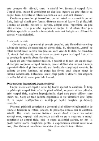 este compus din vibraţii, care, la rândul lor, formează corpul fizic.
Corpul astral poate fi considerat un duplicat, pentru că este identic cu
corpul fizic. Teozofii se referă la acesta ca la o „dublură eterică”.
Conform şamanilor şi teozofilor, corpul astral se aseamănă cu cel
fizic, însă cel dintâi este format dintr-un material foarte fin şi flexibil.
Condus de emoţii, pasiuni şi dorinţe, corpul astral reprezintă un pod
între creierul fizic şi nivelul superior al minţii. El vă oferă chiar şi o
abilitate specială: aceea de a întreprinde cele mai îndepărtate călătorii la
care aţi visat niciodată.
D incolo de cuvinte
Corpul astral, supranumit şi energia corpului, este făcut dintr-un câmp
subţire de lumină, ce înconjoară tot corpul fizic. Şi, bineînţeles, „astral” se
referă literalmente la ceva care ţine sau care vine de la stele. Se consideră
că, atunci când dormiţi, corpul astral se poate separa de corpul fizic, ceea
ce conduce la apariţia zborurilor din vise.
Dacă aţi citit vreo lucrare mistică, e posibil să fi auzit de un alt nivel
al energiei corpului - corpul luminos, care e alcătuit din lumină. Lumina
reprezintă divinul şi dimensiunile mai înalte ale conştiinţei acestuia. În
calitate de corp luminos, aţi putea lua forma unui singur punct de
lumină condensată. Câteodată, acest corp poate fi descris mai degrabă
ca o flacără decât ca un punct de lumină.
De la proiecţia inconştientă la cea conştientă
Corpul astral este capabil de un tip foarte special de călătorie. În timp
ce părăseşte corpul fizic aflat în plină odihnă, se poate ridica, plimba,
privi corpul fizic, explora Împrejurimile, după care poate călători spre
locuri noi. Ceea ce face această experienţă să fie uimitoare este faptul
că, în timpul desfăşurării ei, sunteţi pe deplin conştient şi deţineţi
controlul.
Procesul părăsirii conştiente a corpului şi al călătoriei neîngrădite de
limitele fizicului se referă, adesea, la proiecţia astrală sau la călătoria
astrală. Deşi mulţi oameni folosesc aceste două expresii ca având
acelaşi sens, experţii văd proiecţia astrală ca pe o separare a minţii
conştiente de corpul fizic, însă în cazul călătoriei astrale, un om îşi
poate folosi starea conştientă pentru a experimenta zborul către ceva
nou, către tărâmuri non-fizice sau chiar către alte tărâmuri fizice.
296
 