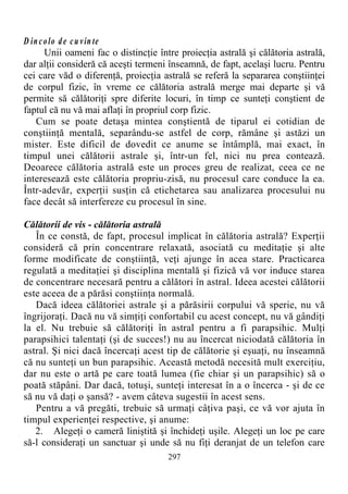 D incolo de cu vin te
Unii oameni fac o distincţie între proiecţia astrală şi călătoria astrală,
dar alţii consideră că aceşti termeni înseamnă, de fapt, acelaşi lucru. Pentru
cei care văd o diferenţă, proiecţia astrală se referă la separarea conştiinţei
de corpul fizic, în vreme ce călătoria astrală merge mai departe şi vă
permite să călătoriţi spre diferite locuri, în timp ce sunteţi conştient de
faptul că nu vă mai aflaţi în propriul corp fizic.
Cum se poate detaşa mintea conştientă de tiparul ei cotidian de
conştiinţă mentală, separându-se astfel de corp, rămâne şi astăzi un
mister. Este dificil de dovedit ce anume se întâmplă, mai exact, în
timpul unei călătorii astrale şi, într-un fel, nici nu prea contează.
Deoarece călătoria astrală este un proces greu de realizat, ceea ce ne
interesează este călătoria propriu-zisă, nu procesul care conduce la ea.
Într-adevăr, experţii susţin că etichetarea sau analizarea procesului nu
face decât să interfereze cu procesul în sine.
Călătorii de vis - călătoria astrală
În ce constă, de fapt, procesul implicat în călătoria astrală? Experţii
consideră că prin concentrare relaxată, asociată cu meditaţie şi alte
forme modificate de conştiinţă, veţi ajunge în acea stare. Practicarea
regulată a meditaţiei şi disciplina mentală şi fizică vă vor induce starea
de concentrare necesară pentru a călători în astral. Ideea acestei călătorii
este aceea de a părăsi conştiinţa normală.
Dacă ideea călătoriei astrale şi a părăsirii corpului vă sperie, nu vă
îngrijoraţi. Dacă nu vă simţiţi confortabil cu acest concept, nu vă gândiţi
la el. Nu trebuie să călătoriţi în astral pentru a fi parapsihic. Mulţi
parapsihici talentaţi (şi de succes!) nu au încercat niciodată călătoria în
astral. Şi nici dacă încercaţi acest tip de călătorie şi eşuaţi, nu înseamnă
că nu sunteţi un bun parapsihic. Această metodă necesită mult exerciţiu,
dar nu este o artă pe care toată lumea (fie chiar şi un parapsihic) să o
poată stăpâni. Dar dacă, totuşi, sunteţi interesat în a o încerca - şi de ce
să nu vă daţi o şansă? - avem câteva sugestii în acest sens.
Pentru a vă pregăti, trebuie să urmaţi câţiva paşi, ce vă vor ajuta în
timpul experienţei respective, şi anume:
2. Alegeţi o cameră liniştită şi închideţi uşile. Alegeţi un loc pe care
să-l consideraţi un sanctuar şi unde să nu fiţi deranjat de un telefon care
297
 