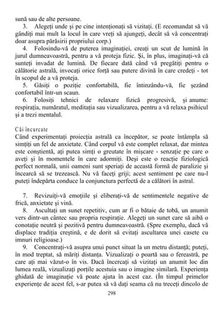 sună sau de alte persoane.
3. Alegeţi unde şi pe cine intenţionaţi să vizitaţi. (E recomandat să vă
gândiţi mai mult la locul în care vreţi să ajungeţi, decât să vă concentraţi
doar asupra părăsirii propriului corp.)
4. Folosindu-vă de puterea imaginaţiei, creaţi un scut de lumină în
jurul dumneavoastră, pentru a vă proteja fizic. Şi, în plus, imaginaţi-vă că
sunteţi invadat de lumină. De fiecare dată când vă pregătiţi pentru o
călătorie astrală, invocaţi orice forţă sau putere divină în care credeţi - tot
în scopul de a vă proteja.
5. Găsiţi o poziţie confortabilă, fie întinzându-vă, fie şezând
confortabil într-un scaun.
6. Folosiţi tehnici de relaxare fizică progresivă, şi anume:
respiraţia, număratul, meditaţia sau vizualizarea, pentru a vă relaxa psihicul
şi a trezi mentalul.
C ăi încurcate
Când experimentaţi proiecţia astrală ca începător, se poate întâmpla să
simţiţi un fel de anxietate. Când corpul vă este complet relaxat, dar mintea
este conştientă, aţi putea simţi o greutate în mişcare - senzaţie pe care o
aveţi şi în momentele în care adormiţi. Deşi este o reacţie fiziologică
perfect normală, unii oameni sunt speriaţi de această formă de paralizie şi
încearcă să se trezească. Nu vă faceţi griji; acest sentiment pe care nu-l
puteţi îndepărta conduce la conjunctura perfectă de a călători în astral.
7. Revizuiţi-vă emoţiile şi eliberaţi-vă de sentimentele negative de
frică, anxietate şi vină.
8. Ascultaţi un sunet repetitiv, cum ar fi o bătaie de tobă, un anumit
vers dintr-un cântec sau propria respiraţie. Alegeţi un sunet care să aibă o
conotaţie neutră şi pozitivă pentru dumneavoastră. (Spre exemplu, dacă vă
displace tradiţia creştină, e de dorit să evitaţi ascultarea unei casete cu
imnuri religioase.)
9. Concentraţi-vă asupra unui punct situat la un metru distanţă; puteţi,
în mod treptat, să măriţi distanţa. Vizualizaţi o poartă sau o fereastră, pe
care aţi mai văzut-o în vis. Dacă încercaţi să vizitaţi un anumit loc din
lumea reală, vizualizaţi porţile acestuia sau o imagine similară. Experienţa
ghidată de imaginaţie vă poate ajuta în acest caz. (În timpul primelor
experienţe de acest fel, s-ar putea să vă daţi seama că nu treceţi dincolo de
298
 