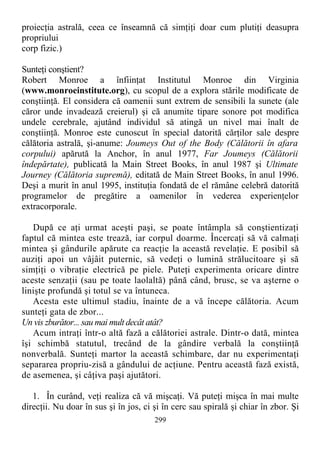 proiecţia astrală, ceea ce înseamnă că simţiţi doar cum plutiţi deasupra
propriului
corp fizic.)
Sunteţi conştient?
Robert Monroe a înfiinţat Institutul Monroe din Virginia
(www.monroeinstitute.org), cu scopul de a explora stările modificate de
conştiinţă. El considera că oamenii sunt extrem de sensibili la sunete (ale
căror unde invadează creierul) şi că anumite tipare sonore pot modifica
undele cerebrale, ajutând individul să atingă un nivel mai înalt de
conştiinţă. Monroe este cunoscut în special datorită cărţilor sale despre
călătoria astrală, şi-anume: Joumeys Out of the Body (Călătorii în afara
corpului) apărută la Anchor, în anul 1977, Far Joumeys (Călătorii
îndepărtate), publicată la Main Street Books, în anul 1987 şi Ultimate
Journey (Călătoria supremă), editată de Main Street Books, în anul 1996.
Deşi a murit în anul 1995, instituţia fondată de el rămâne celebră datorită
programelor de pregătire a oamenilor în vederea experienţelor
extracorporale.
După ce aţi urmat aceşti paşi, se poate întâmpla să conştientizaţi
faptul că mintea este trează, iar corpul doarme. Încercaţi să vă calmaţi
mintea şi gândurile apărute ca reacţie la această revelaţie. E posibil să
auziţi apoi un vâjâit puternic, să vedeţi o lumină strălucitoare şi să
simţiţi o vibraţie electrică pe piele. Puteţi experimenta oricare dintre
aceste senzaţii (sau pe toate laolaltă) până când, brusc, se va aşterne o
linişte profundă şi totul se va întuneca.
Acesta este ultimul stadiu, înainte de a vă începe călătoria. Acum
sunteţi gata de zbor...
Un vis zburător... sau mai mult decât atât?
Acum intraţi într-o altă fază a călătoriei astrale. Dintr-o dată, mintea
îşi schimbă statutul, trecând de la gândire verbală la conştiinţă
nonverbală. Sunteţi martor la această schimbare, dar nu experimentaţi
separarea propriu-zisă a gândului de acţiune. Pentru această fază există,
de asemenea, şi câţiva paşi ajutători.
1. În curând, veţi realiza că vă mişcaţi. Vă puteţi mişca în mai multe
direcţii. Nu doar în sus şi în jos, ci şi în cerc sau spirală şi chiar în zbor. Şi
299
 
