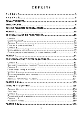 C U P R I N S
C U P R I N S...........................................................................3
P R E F A Ţ Ă..........................................................................5
CUVÂNT ÎNAINTE....................................................................6
INTRODUCERE........................................................................8
CUM SĂ FOLOSIŢI ACEASTA CARTE........................................11
PARTEA L.............................................................................15
CE ÎNSEAMNĂ SĂ FII PARAPSIHIC?.........................................15
CAPITOLUL 1..........................................................................................16
SUNTEŢI PARAPSIHIC?.................................................................................16
CAPITOLUL 2...........................................................................................30
CE VĂ POATE SPUNE UN PARAPSIHIC?................................................................30
CAPITOLUL 3...........................................................................................49
SPIRITUL DEASUPRA MATERIEI?.......................................................................49
CE SPUN ŞTIINŢELE NATURII SI PSIHOLOGIA DESPRE PARAPSIHOLOGIE?............................49
PARTEA II.............................................................................64
EDIFICAREA CONŞTIENŢEI PARAPSIHICE.................................64
CAPITOLUL 4...........................................................................................65
CUM RECEPTAŢI INFORMAŢIILE PARAPSIHICE?........................................................65
CAPITOLUL 5...........................................................................................78
CÂT DE INTUITIV SUNTEŢI ÎN PREZENT?..............................................................78
CAPITOLUL 6...........................................................................................95
RECEPTIVITATEA FATĂ DE SINELE PARAPSIHIC........................................................95
CAPITOLUL 7.........................................................................................114
ACORDAREA INSTRUMENTULUI PARAPSIHIC.........................................................114
PARTEA A III-A....................................................................135
TRUP, MINTE ŞI SPIRIT........................................................135
CAPITOLUL 8........................................................................................136
FORŢA VIEŢII.........................................................................................136
CAPITOLUL 9.........................................................................................153
PUTEREA PARAPSIHICĂ DE VINDECARE..............................................................153
CAPITOLUL 10......................................................................................169
PARAPSIHICUL TRUPESC..............................................................................169
PARTEA A IV-A....................................................................183
3
 
