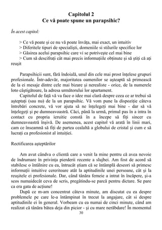Capitolul 2
Ce vă poate spune un parapsihic?
În acest capitol:
> Ce vă poate şi ce nu vă poate învăţa, mai exact, un intuitiv
> Diferitele tipuri de specialişti, domeniile si stilurile specifice lor
> Găsirea acelui parapsihic care vi se potriveşte cel mai bine
> Cum să descifraţi cât mai precis informaţiile obţinute şi să ştiţi că aţi
reuşit
Parapsihicii sunt, fără îndoială, unul din cele mai prost înţelese grupuri
profesionale. Într-adevăr, majoritatea oamenilor se aşteaptă să primească
de la ei mesaje dintre cele mai bizare şi nerealiste - orice, de la numerele
loto câştigătoare, la adresa următorului lor apartament.
Capitolul de faţă vă va face o idee mai clară despre ceea ce ar trebui să
aşteptaţi (sau nu) de la un parapsihic. Vă vom pune la dispoziţie câteva
întrebări concrete, vă vor ajuta să ne înţelegeţi mai bine - dar să vă
înţelegeţi şi pe dumneavoastră. Căci, până la urmă, primul pas în a intra în
contact cu propria ieruitie constă în a începe să fiţi sincer cu
dumneavoastră înşivă. De asemenea, acest capitol vă arată în linii mari,
cam ce înseamnă să fiţi de partea cealaltă a globului de cristal şi cum e să
lucraţi ca profesionist al intuiţiei.
Rectificarea aşteptărilor
Am avut cândva o clientă care a venit la mine pentru că avea nevoie
de îndrumare în privinţa pierderii recente a slujbei. Am fost de acord să
stabilesc o întâlnire cu ea, întrucât ştiam că se întâmplă deseori să primesc
informaţii intuitive cereritoare atât la aptitudinile unei persoane, cât şi la
reuşitele ei profesionale. Dar, când tânăra femeie a intrat în încăpere, şi-a
scos numaidecât ceva de scris, pregâtindu-se parcă pentru dictare. Se pare
ca era gata de acţiune!
După ce m-am concentrat câteva minute, am discutat cu ea despre
problemele pe care le-a întâmpinat în trecut la angajare, cât si despre
aptitudinile ei în general. Vorbeam cu ea numai de cinci minute, când am
realizat că tânăra bătea deja din picior - şi cu mare nerăbdare! În momentul
30
 