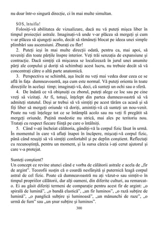 nu doar într-o singură direcţie, ci în mai multe simultan.
SOS, lntuifia!
Folosiţi-vă abilitatea de vizualizare, dacă nu vă puteţi mişca liber în
timpul proiecţiei astrale. Imaginaţi-vă unde v-ar plăcea să mergeţi şi cum
v-ar plăcea să ajungeţi acolo, decât să rămâneţi blocat pe ideea unei simple
plimbări sau ascensiuni. Zburaţi cu fler!
2. Puteţi ieşi în mai multe direcţii odată, pentru ca, mai apoi, să
reveniţi din toate părţile înspre interior. Veţi trăi senzaţia de expansiune şi
contracţie. Dacă simţiţi că mişcarea se localizează în jurul unei anumite
părţi ale corpului şi doriţi să schimbaţi acest lucru, nu trebuie decât să vă
concentraţi către o altă parte anatomică.
3. Perspectiva se schimbă, aşa încât nu veţi mai vedea doar ceea ce se
află în faţa dumneavoastră, aşa cum este normal. Vă puteţi orienta în toate
direcţiile în acelaşi timp; imaginaţi-vă, deci, că sunteţi un ochi sau o sferă.
4. De îndată ce vă obişnuiţi cu zborul, puteţi alege ce loc sau pe cine
vreţi să vizitaţi. Ar fi, totuşi, înţelept din partea dumneavoastră să vă
admiteţi statutul. Deşi ar trebui să vă simţiţi pe acest tărâm ca acasă şi să
fiţi liber să mergeţi oriunde vă doriţi, amintiţi-vă că sunteţi un nou-venit.
Poate nu veţi înţelege tot ce se întâmplă acolo sau nu veţi fi pregătit să
mergeţi oriunde. Puţină modestie nu strică, mai ales pe teritoriu nou.
Trataţi cu respect fiecare fiinţă pe care o întâlniţi.
5. Când v-aţi încheiat călătoria, gândiţi-vă la corpul fizic lăsat în urmă.
În momentul în care vă aflaţi înapoi în încăpere, mişcaţi-vă corpul fizic,
până când reuşiţi să vă simţiţi confortabil şi pe deplin conştient. Reflectaţi
cu recunoştinţă, pentru un moment, şi la sursa căreia i-aţi cerut ajutorul şi
care v-a protejat.
Sunteţi conştient?
Un concept ce revine atunci când e vorba de călătorii astrale e acela de „fir
de argint”. Teozofii susţin că o coardă nesfârşită şi puternică leagă corpul
astral de cel fizic. Poate că dumneavoastră nu aţi văzut-o sau simţit-o în
timpul propriilor călătorii, dar alţi oameni, din diferite culturi, au remarcat-
o. Ei au găsit diferiţi termeni de comparaţie pentru acest fir de argint: „o
spirală de lumină”, „o bandă elastică”, „un fir luminos”, „o rază subţire de
lumină”, „o panglică subţire şi luminoasă”, „un mănunchi de raze”, „o
urmă de fum” sau „un şnur subţire şi luminos”.
300
 