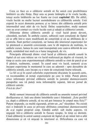 Ceea ce face ca o călătorie astrală să fie unică este posibilitatea
întâlnirii cu alte fiinţe. Deşi asta se poate întâmpla şi în visele lucide,
totuşi acolo întâlnirile au loc foarte rar (vezi capitolul 12). De altfel,
visele lucide au multe lucruri asemănătoare cu călătoriile astrale. Unii
experţi în acest domeniu pornesc şi se întorc din călătoria astrală prin
intermediul unei stări de vis lucid. Deloc surprinzător, mulţi oameni
care au avut contact cu visele lucide sunt şi adepţi ai călătoriei astrale.
Diferenţa dintre călătoria astrală şi visul lucid poate deveni,
câteodată, neclară. În ambele cazuri, subiecţii sunt conştienţi de faptul
că se află într-o stare modificată de conştiinţă şi că au abilitatea de o
controla. Sunt perfect conştienţi, iar lumea din interiorul experienţei lor
îşi păstrează o anumită consistenţă, care le dă impresia de realitate, în
ambele cazuri, lumea în care sunt transportaţi este cumva diferită de cea
reală, semănând mai mult cu o lume imaginară, de vis.
Principala diferenţă dintre visul lucid şi călătoria astrală constă în
faptul că cei care trăiesc un vis lucid realizează pe deplin că visează, în
timp ce aceia care experimentează călătoria astrală se simt de parcă şi-ar
fi părăsit, realmente, corpul. În cazul unui vis lucid, oamenii şi-au
început experienţa în momentul în care au adormit - spre deosebire de
călătoria astrală, care începe cu o stare de conştienţă foarte relaxată.
La fel ca şi în cazul celorlalte experimente discutate în această carte,
vă recomandăm să notaţi experienţele pe care le trăiţi. Puteţi păstra
orice informaţie privind călătoria astrală în jurnalul dumneavoastră
parapsihic sau vă puteţi nota informaţiile separat, într-un jurnal de
călătorii astrale.
Frică de zbor?
Mulţi oameni interesaţi de călătoria astrală au anumite temeri privind
desfăşurarea ei. Iată una dintre întrebările care-i frământă: „Este posibil
ca, după o călătorie astrală, să nu mă pot întoarce în corpul meu fizic?”
Putem răspunde, cu multă siguranţă, printr-un „nu” răsunător. Nu există
nici o îndoială în ceea ce priveşte abilitatea conştiinţei dumneavoastră
de a-şi regăsi propriul corp. Gândiţi astfel: sub multe aspecte, vă
angajaţi într-o călătorie astrală în fiecare noapte, în timp ce dormiţi.
Când călătoriţi în astral sunteţi conştient de faptul că aţi intrat într-o altă
dimensiune şi că vă mişcaţi în interiorul ei. Dificultatea cu care vă
301
 