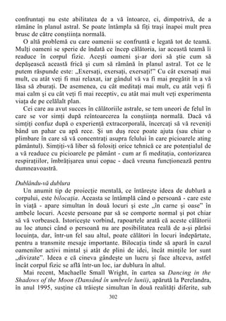 confruntaţi nu este abilitatea de a vă întoarce, ci, dimpotrivă, de a
rămâne în planul astral. Se poate întâmpla să fiţi traşi înapoi mult prea
brusc de către conştiinţa normală.
O altă problemă cu care oamenii se confruntă e legată tot de teamă.
Mulţi oameni se sperie de îndată ce încep călătoria, iar această teamă îi
readuce în corpul fizic. Aceşti oameni şi-ar dori să ştie cum să
depăşească această frică şi cum să rămână în planul astral. Tot ce le
putem răspunde este: „Exersaţi, exersaţi, exersaţi!” Cu cât exersaţi mai
mult, cu atât veţi fi mai relaxat, iar gândul vă va fi mai pregătit în a vă
lăsa să zburaţi. De asemenea, cu cât meditaţi mai mult, cu atât veţi fi
mai calm şi cu cât veţi fi mai receptiv, cu atât mai mult veţi experimenta
viaţa de pe celălalt plan.
Cei care au avut succes în călătoriile astrale, se tem uneori de felul în
care se vor simţi după reîntoarcerea la conştiinţa normală. Dacă vă
simţiţi confuz după o experienţă extracorporală, încercaţi să vă reveniţi
bând un pahar cu apă rece. Şi un duş rece poate ajuta (sau chiar o
plimbare în care să vă concentraţi asupra felului în care picioarele ating
pământul). Simţiţi-vă liber să folosiţi orice tehnică ce are potenţialul de
a vă readuce cu picioarele pe pământ - cum ar fi meditaţia, contorizarea
respiraţiilor, îmbrăţişarea unui copac - dacă vreuna funcţionează pentru
dumneavoastră.
Dublându-vă dublura
Un anumit tip de proiecţie mentală, ce întăreşte ideea de dublură a
corpului, este bilocaţia. Aceasta se întâmplă când o persoană - care este
în viaţă - apare simultan în două locuri şi este „în carne şi oase” în
ambele locuri. Aceste persoane par să se comporte normal şi pot chiar
să vă vorbească. Istoriceşte vorbind, rapoartele arată că aceste călătorii
au loc atunci când o persoană nu are posibilitatea reală de a-şi părăsi
locuinţa, dar, într-un fel sau altul, poate călători în locuri îndepărtate,
pentru a transmite mesaje importante. Bilocaţia tinde să apară în cazul
oamenilor activi mintal şi atât de plini de idei, încât minţile lor sunt
„divizate”. Ideea e că cineva gândeşte un lucru şi face altceva, astfel
încât corpul fizic se află într-un loc, iar dublura în altul.
Mai recent, Machaelle Small Wright, în cartea sa Dancing in the
Shadows of the Moon (Dansând în umbrele lunii), apărută la Perelandra,
în anul 1995, susţine că trăieşte simultan în două realităţi diferite, sub
302
 