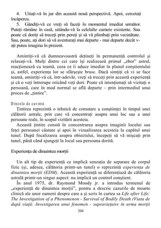 4. Uitaţi-vă în jur din această nouă perspectivă. Apoi, cercetaţi
încăperea.
5. Gândiţi-vă ce vreţi să faceţi în momentul imediat următor.
Puteţi rămâne în casă, uitându-vă la celelalte camere existente. Sau
poate că doriţi să treceţi prin pereţi şi să vă plimbaţi prin vecinătate.
Sau, poate, aţi dori să vă aventuraţi mai departe - mai departe decât v-
aţi putea imagina în prezent.
Amintiţi-vă că dumneavoastră deţineţi în permanenţă controlul şi
relaxaţi-vă. Mulţi dintre cei care îşi realizează primul „zbor” astral,
reacţionează cu teamă, ceea ce îi aduce imediat în planul conştientului
şi, astfel, experienţa lor se sfârşeşte brusc. Dacă simţiţi că vi se face
teamă, amintiţi-vă că, într-adevăr, vreţi să treceţi prin această experienţă
şi că o veţi întrerupe oricând veţi dori. Poate că intenţionaţi să vizitaţi o
persoană, care în mod normal se află departe – prin intermediul unui
proces de „ţintire”.
D incolo de cuvinte
Ţintirea reprezintă o tehnică de comutare a conştiinţei în timpul unei
călătorii astrale, prin care vă concentraţi asupra unui loc sau a unei
persoane reale, în scopul vizitării acesteia.
Această ţintire constă în concentrarea asupra imaginii locului sau
feţei persoanei căutate şi apoi în vizualizarea acesteia la capătul unui
tunel. După focalizarea asupra obiectului, începeţi să vă mişcaţi prin
tunel, până când ajungeţi la locul sau persoana dorită.
Experienţa de dinaintea morţii
Un alt tip de experienţă ce implică senzaţia de separare de corpul
fizic (şi, adesea, călătoria printr-un tunel) o reprezintă experienţa de
dinaintea morţii (EDM). Această experienţă se diferenţiază de călătoria
astrală printr-un singur aspect: nu implică un control conştient.
În anul 1975, dr. Raymond Moody jr. a introdus termenul de
„experienţă de dinaintea morţii”, pentru a descrie cazurile de moarte
clinică ale unor oameni despre care a şi scris în cartea sa Life after Life:
The Investigation of a Phenomenon - Survival of Bodily Death (Viata de
după viaţă: Investigarea unui fenomen - supravieţuire în urma morţii
304
 