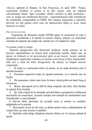 clinice), apărută la Harper, în San Francisco, în anul 2001. Totuşi,
experienţe similare se petrec şi în alte cazuri, care nu implică
circumstanţe fatale. Spre exemplu, sfinţii, misticii şi alţii asemenea -
care se roagă sau meditează frecvent - experimentează stări modificate
de conştiinţă, comparabile cu EDM. Dar imensa majoritate a opiniilor
provine tot din partea celor care au supravieţuit după ce şi-au văzut
moartea cu ochii.
D incolo de cuvinte
Experienţa de dinaintea morţii (EDM) apare în momentul în care o
persoană considerată a fi intrată în moarte clinica, trăieşte cu intensitate
senzaţia de separare de corpul său, înainte de a fi readusă la viaţă.
Ce anume vedeţi şi simţiţi
Datorită progresului din domeniul medical, mulţi oameni au în
prezent oportunitatea să treacă prin experienţa morţii, după care să
apuce să trăiască şi să povestească prin ce-au trecut. Aceşti oameni
împărtăşesc experienţe similare şi tocmai acest lucru îi face remarcabili.
Iată aici o listă de trăiri înregistrate, de obicei, în timpul acestor
experienţe:
1. În timp ce o persoană simte că moare, ea îşi aude doctorul cum îi
declară moartea.
2. Persoana respectivă aude un zgomot puternic, ca o sonerie sau un
bâzâit.
3. De asemenea, simte cum trece în mare viteză printr-un tunel lung şi
întunecos.
4. Brusc, descoperă că se află în afara corpului său fizic. Dar rămâne
în spaţiul fizic imediat.
5. Îşi vede corpul de la distanţă, privind dintr-o perspectivă nefirească
încercările de resuscitare. Această situaţie este însoţită de sentimentul unei
transformări, a unei detaşări.
6. Într-un final, persoana îşi acceptă noua şi strania sa condiţie,
adaptându-se la aceasta.
7. Descoperă că are un alt corp, ce deţine puteri unice, independente de
corpul fizic, pe care tocmai l-a părăsit.
8. Spiritele celor dragi, dispăruţi anterior dintre cei vii, încep curând să
apară.
305
 