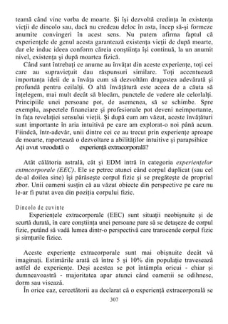teamă când vine vorba de moarte. Şi îşi dezvoltă credinţa în existenţa
vieţii de dincolo sau, dacă nu credeau deloc în asta, încep să-şi formeze
anumite convingeri în acest sens. Nu putem afirma faptul că
experienţele de genul acesta garantează existenţa vieţii de după moarte,
dar ele induc ideea conform căreia conştiinţa îşi continuă, la un anumit
nivel, existenţa şi după moartea fizică.
Când sunt întrebaţi ce anume au învăţat din aceste experienţe, toţi cei
care au supravieţuit dau răspunsuri similare. Toţi accentuează
importanţa ideii de a învăţa cum să dezvoltăm dragostea adevărată şi
profundă pentru ceilalţi. O altă învăţătură este aceea de a căuta să
înţelegem, mai mult decât să blocăm, punctele de vedere ale celorlalţi.
Principiile unei persoane pot, de asemenea, să se schimbe. Spre
exemplu, aspectele financiare şi profesionale pot deveni neimportante,
în faţa revelaţiei sensului vieţii. Şi după cum am văzut, aceste învăţături
sunt importante în aria intuitivă pe care am explorat-o noi până acum.
Fiindcă, într-adevăr, unii dintre cei ce au trecut prin experienţe aproape
de moarte, raportează o dezvoltare a abilităţilor intuitive şi parapsihice
Aţi avut vreodată o experienţă extracorporală?
Atât călătoria astrală, cât şi EDM intră în categoria experienţelor
extmcorporale (EEC). Ele se petrec atunci când corpul duplicat (sau cel
de-al doilea sine) îşi părăseşte corpul fizic şi se pregăteşte de propriul
zbor. Unii oameni susţin că au văzut obiecte din perspective pe care nu
le-ar fi putut avea din poziţia corpului fizic.
D incolo de cuvinte
Experienţele extracorporale (EEC) sunt situaţii neobişnuite şi de
scurtă durată, în care conştiinţa unei persoane pare să se detaşeze de corpul
fizic, putând să vadă lumea dintr-o perspectivă care transcende corpul fizic
şi simţurile fizice.
Aceste experienţe extracorporale sunt mai obişnuite decât vă
imaginaţi. Estimările arată că între 5 şi 10% din populaţie travesează
astfel de experienţe. Deşi acestea se pot întâmpla oricui - chiar şi
dumneavoastră - majoritatea apar atunci când oamenii se odihnesc,
dorm sau visează.
În orice caz, cercetătorii au declarat că o experienţă extracorporală se
307
 