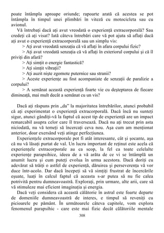 poate întâmpla aproape oriunde; rapoarte arată că acestea se pot
întâmpla în timpul unei plimbări în viteză cu motocicleta sau cu
avionul.
Vă întrebaţi dacă aţi avut vreodată o experienţă extracorporală? Sau
credeţi că aţi visat? Iată câteva întrebări care vă pot ajuta să aflaţi dacă
aţi avut o experienţă extracorporală sau un simplu vis:
> Aţi avut vreodată senzaţia că vă aflaţi în afara corpului fizic?
> Aţi avut vreodată senzaţia că vă aflaţi în exteriorul corpului şi că îl
priviţi din afară?
> Aţi simţit o energie fantastică?
> Aţi simţit vibraţii?
> Aţi auzit nişte zgomote puternice sau stranii?
> Aceste experienţe au fost acompaniate de senzaţii de paralizie a
corpului?
> A semănat această experienţă foarte vie cu deşteptarea de fiecare
dimineaţă, mai mult decât a semănat cu un vis?
Dacă aţi răspuns prin „da” la majoritatea întrebărilor, atunci probabil
că aţi experimentat o experienţă extracorporală. Dacă încă nu sunteţi
sigur, atunci gândiţi-vă la faptul că acest tip de experienţă are un impact
remarcabil asupra celor care îl traversează. Dacă nu aţi trecut prin asta
niciodată, nu vă temeţi să încercaţi ceva nou. Aşa cum am menţionat
anterior, doar exersând veţi atinge perfecţiunea.
Experienţele extracorporale pot fi atât interesante, cât şi şocante, aşa
că nu vă lăsaţi purtat de val. Un lucru important de reţinut este acela că
experienţele extracorporale au ca scop, la fel ca toate celelalte
experienţe parapsihice, ideea de a vă arăta de ce vi se întâmplă un
anumit lucru şi cum puteţi evolua în urma acestora. Dacă doriţi cu
adevărat să trăiţi o astfel de experienţă, dăruirea şi perseverenţa vă vor
duce într-acolo. Dar dacă începeţi să vă simţiţi frustrat de încercările
eşuate, luaţi în calcul faptul că aceasta s-ar putea să nu fie calea
potrivită pentru dumneavoastră. Exploraţi, prin urmare, alte arii, care să
vă stimuleze mai eficient imaginaţia şi energia.
Dacă veţi considera că această călătorie în astral este foarte departe
de domeniile dumneavoastră de interes, e timpul să reveniţi cu
picioarele pe pământ. În următoarele câteva capitole, vom explora
fenomenul parapsihic - care este mai fizic decât călătoriile mentale
308
 