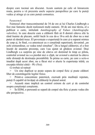 despre care tocmai am discutat. Acum suntem pe cale să întoarcem
roata, pentru a vă prezenta unele aspecte parapsihice pe care le puteţi
vedea şi atinge şi cu care puteţi comunica.
Paranorm al
Faimosul zbor transcontinental de 34 de ore ai lui Charles Lindbergh a
fost mai fantastic decât realizează mulţi oameni. 30 de ani mai târziu, el a
publicat o carte, intitulată Autobiography of Values (Autobiografia
valorilor), în care descrie cum a călătorit fără să fi dormit câteva zile la
rând înainte de plecare, astfel încât în cea de-a 18-a oră de zbor nu a mai
putut să rămână treaz. El povesteşte o experienţă în care şi-a separat mintea
de corp şi, în final, s-a amestecat cu o conştiinţă superioară, devenind „un
ochi extraordinar, ce vedea totul simultan”. De-a lungul călătoriei, el a fost
însoţit de anumite prezenţe, care l-au ajutat să ghideze avionul. Deşi
Lindbergh s-a surprins pe sine de câteva ori dormind în timp ce pilota,
controlul avionul nu s-a pierdut nici o clipă, iar avionul a aterizat la câteva
mile distanţă de destinaţia prestabilită. În prima sa carte, pe care a scris-o
imediat după acest zbor, nu a făcut nici o aluzie la experienţa trăită, cu
excepţia titlului cărţii - We (Noi).
Ce trebuie să reţineţi:
> Un sine duplicat se poate separa de corpul fizic şi poate călători
liber de constrângerile legilor fizice.
> Printr-o concentrare puternică, exersată prin meditaţii repetate,
puteţi fi capabil să învăţaţi să călătoriţi în planul astral.
> Această stare implică un control extrem de cert şi de controlat
asupra conştienţei conştiente.
> În EDM, o persoană se separă de corpul său fizic şi poate vedea din
alte perspective.
309
 