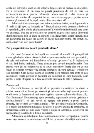 acela am întrebat-o dacă există altceva despre care ar prefera să discutăm.
Ea a recunoscut că nu vrea să piardă jumătatea de oră pe care i-o
acordasem cu acest gen de informaţii. Vroia doar să îi dau numele şi
numărul de telefon al companiei la care urma să se angajeze, pentru ca ea
să meargă acolo şi să înceapă treaba chiar de a doua zi!
Admirabilă încrederea pe care mi-a acordat-o tânăra, însă departe de a
fi realistă. (Şi apoi, ce impresie ar fi lăsat, ducându-se la compania indicată
si spunând: „M-a trimis ghicitoarea mea!”) Noi oferim informaţii care doar
vă ghidează, însă nu exercită nici un control asupra vieţii sau a viitorului
dumneavoastră. Ele vă ajută să gândiţi şi să descoperiţi unele lucruri, însă
un parapsihic nu poate lua decizii în locul dumneavoastră. Mă întreb eu,
oare, chiar v-aţi dori acest lucru?
Pot parapsihicii să citească gândurile altora?
Cel mai frecvent se întâmplă ca oamenii să creadă că parapsihicii
citesc gândurile altora. Atunci când le spun oamenilor că sunt parapsihic,
de cele mai multe ori mă întreabă ce informaţii „primesc” eu în legătură cu
ei sau îmi întind palmele. Toate acestea pot deveni neconfortabile, fapt
pentru care eu nu obişnuiesc să le spun oamenilor foarte clar cu ce mă
ocup, în schimb vorbesc vag despre domeniul în care activez - consiliere
sau educaţie. Cam acelaşi lucru se întâmplă şi cu medicii care evită să dea
răspunsuri foarte precise în legătură cu domeniul în care lucrează, doar
pentru a evita obligaţia de a face controale medicale la câte o petrecere.
Paranormal
Cu mult înainte ca sateliţii să ne permită transmiterea în direct a
ştirilor, oamenii se bazau pe zvonuri şi primeau informaţii numai pe cale
orală, ceea ce însemna că mai toate veştile aveau o vechime de câteva zile.
Dar Emmanuel Swedenborg, spre exemplu, supranumit adesea „părintele
spiritualismului”, nu era nevoit să aştepte atât pentru a primi veştile
proaste, într-o seară de vineri a anului 1759, pe când se afla în Germania,
el a prezis un incendiu în Suedia, pe care l-a descris cu lux de amănunte, în
următoarea seară de luni, când vestea a ajuns în Germania, descrierea lui
Swedenborg s-a dovedit a fi fost adevărată.
Adevărul e că intuiţia nu funcţionează în acest fel - cel puţin nu pentru
mine. Aşa cum eu nu sunt conectată 24 ore pe zi, nici abilităţile mele nu se
31
 