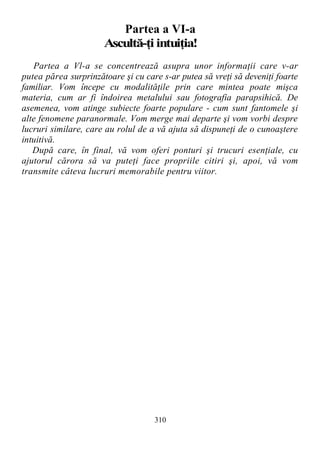 Partea a VI-a
Ascultă-ţi intuiţia!
Partea a Vl-a se concentrează asupra unor informaţii care v-ar
putea părea surprinzătoare şi cu care s-ar putea să vreţi să deveniţi foarte
familiar. Vom începe cu modalităţile prin care mintea poate mişca
materia, cum ar fi îndoirea metalului sau fotografia parapsihică. De
asemenea, vom atinge subiecte foarte populare - cum sunt fantomele şi
alte fenomene paranormale. Vom merge mai departe şi vom vorbi despre
lucruri similare, care au rolul de a vă ajuta să dispuneţi de o cunoaştere
intuitivă.
După care, în final, vă vom oferi ponturi şi trucuri esenţiale, cu
ajutorul cărora să va puteţi face propriile citiri şi, apoi, vă vom
transmite câteva lucruri memorabile pentru viitor.
310
 