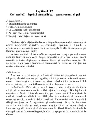 Capitolul 19
Ce-i acolo?! Isprăvi parapsihice, paranormal şi psi
În acest capitol:
> Mişcând materia cu mintea
> Fotografia parapsihică
> Un „se poate face” concentrat
> Psi, prin excelenţă - paranormalul
> Oaspeţii neinvitaţi şi ce facem cu ei
Până aici aţi învăţat multe lucruri, despre fantasticele zboruri astrale şi
despre nesfârşitele extinderi ale conştiinţei, spaţiului şi timpului -
evenimente şi experienţe care par a se întâmpla în alte dimensiuni şi pe
tărâmuri spirituale mai înalte.
În acest capitol, vă vom arăta ce impact are energia psihică asupra
realităţii fizice şi vom vorbi despre modalităţile prin care mintea mişcă
anumite obiecte, depăşeşte obstacole fizice şi modifică materia. De
asemenea, vom cerceta fenomenul paranormal, în vreme ce vom ţine un
ochi aţintit asupra psi-ului.
Psihokinezia
Aşa cum aţi aflat deja, prin forme de activitate parapsihică precum
telepatia, clarviziunea sau precogniţia, mintea primeşte informaţii despre
oameni, obiecte şi evenimente. Iar atunci când mintea preia controlul
asupra materiei, ea poate influenţa oameni şi obiecte exterioare.
Psihokinezia (PK) este termenul folosit pentru a descrie abilitatea
minţii de a controla materia - fără ajutor tehnologic. Bineînţeles că
omenirea a căutat tot felul de modalităţi prin care să controleze materia în
moduri considerate altădată imposibile, dar noi vorbim aici de un control
ce nu are nevoie de o forţă fizică exterioară. PK se referă atât la activităţi
silenţioase (cum ar fi rugăciunea şi vindecarea), cât şi la fenomene
fantastice (ca bătaia în masă, mersul prin foc (Au!) sau trucul clasic -
îndoirea lingurii). Amintiţi-vă de Neo, care, în filmul Matrix, învăţa de la
un copil cum să îndoaie o lingură, în timp ce aştepta să intre în audientă la
Oracol.
311
 