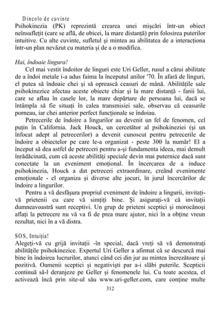 D incolo de cuvinte
Psihokinezia (PK) reprezintă crearea unei mişcări într-un obiect
neînsufleţit (care se află, de obicei, la mare distanţă) prin folosirea puterilor
intuitive. Cu alte cuvinte, sufletul şi mintea au abilitatea de a interacţiona
într-un plan nevăzut cu materia şi de a o modifica.
Hai, îndoaie lingura!
Cel mai vestit îndoitor de linguri este Uri Geller, rusul a cărui abilitate
de a îndoi metale i-a adus faima la începutul anilor '70. În afară de linguri,
el putea să îndoaie chei şi să oprească ceasuri de mână. Abilităţile sale
psihokinezice afectau aceste obiecte chiar şi la mare distanţă - fanii lui,
care se aflau în casele lor, la mare depărtare de persoana lui, dacă se
întâmpla să fie situaţi în calea transmisiei sale, observau că ceasurile
porneau, iar chei anterior perfect funcţionale se îndoiau.
Petrecerile de îndoire a lingurilor au devenit un fel de fenomen, cel
puţin în California. Jack Houck, un cercetător al psihokineziei (şi un
înfocat adept al petrecerilor) a devenit cunoscut pentru petrecerile de
îndoire a obiectelor pe care le-a organizat - peste 300 la număr! El a
început să dea astfel de petreceri pentru a-şi fundamenta ideea, mai demult
înrădăcinată, cum că aceste abilităţi speciale devin mai puternice dacă sunt
conectate la un eveniment emoţional. În încercarea de a induce
psihokinezia, Houck a dat petreceri extraordinare, creând evenimente
emoţionale - el organiza şi diverse alte jocuri, în jurul încercărilor de
îndoire a lingurilor.
Pentru a vă desfăşura propriul eveniment de îndoire a lingurii, invitaţi-
vă prietenii cu care vă simţiţi bine. Şi asiguraţi-vă că invitaţii
dumneavoastră sunt receptivi. Un grup de prieteni sceptici şi morocănoşi
aflaţi la petrecere nu vă va fi de prea mare ajutor, nici în a obţine vreun
rezultat, nici în a vă distra.
SOS, Intuiţia!
Alegeţi-vă cu grijă invitaţii -în special, dacă vreţi să vă demonstraţi
abilităţile psihokinezice. Expertul Uri Geller a afirmat că se descurcă mai
bine în îndoirea lucrurilor, atunci când cei din jur au mintea încrezătoare şi
pozitivă. Oamenii sceptici şi negativişti par a-i slăbi puterile. Scepticii
continuă să-l deranjeze pe Geller şi fenomenele lui. Cu toate acestea, el
activează încă prin site-ul său www.uri-geller.com, care conţine multe
312
 