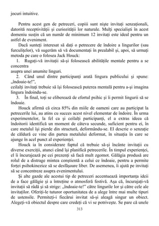 jocuri intuitive.
Pentru acest gen de petreceri, copiii sunt nişte invitaţi senzaţionali,
datorită receptivităţii şi curiozităţii lor naturale. Mulţi specialişti în acest
domeniu susţin că un număr de minimum 12 invitaţi este ideal pentru un
astfel de eveniment.
Dacă sunteţi interesat să daţi o petrecere de îndoire a lingurilor (sau
furculiţelor), vă sugerăm să vă documentaţi în prealabil şi, apoi, să urmaţi
metoda pe care o folosea Jack Houck:
1. Rugaţi-vă invitaţii să-şi folosească abilităţile mentale pentru a se
concentra
asupra unei anumite linguri.
2. Când unul dintre participanţi arată lingura publicului şi spune:
„îndoaie-te!”,
ceilalţi invitaţi trebuie să îşi folosească puterea mentală pentru a-şi imagina
lingura îndoindu-se.
3. În final, toţi se eliberează de efortul psihic şi îi permit lingurii să se
îndoaie.
Houck afirmă că circa 85% din miile de oameni care au participat la
petrecerile lui, au atins cu succes acest nivel elementar de îndoire. În urma
experimentelor, la fel ca şi ceilalţi participanţi, el a extras ideea că
îndoitorii identifică un moment de câteva secunde, suficient pentru ei, în
care metalul îşi pierde din structură, deformându-se. El descrie o senzaţie
de căldură ce vine din partea metalului deformat, în situaţia în care se
ajunge în acel punct al experienţei.
Houck ia în considerare faptul că trebuie să-şi încânte invitaţii cu
diverse exerciţii, atunci când îşi planifică petrecerile. În timpul experienţei,
el îi încurajează pe cei prezenţi să facă mult zgomot. Gălăgia produsă are
rolul de a distrage mintea conştientă a celui ce îndoaie, pentru a permite
forţei psihokinezice să se desfăşoare liber. De asemenea, îi ajută pe invitaţi
să se concentreze asupra evenimentului.
Şi alte gazde ale acestui tip de petreceri accentuează importanţa ideii
de a face gălăgie şi a întreţine o atmosferă festivă. Aşa că, încurajaţi-vă
invitaţii să râdă şi să strige: „îndoaie-te!” către lingurile lor şi către cele ale
invitaţilor. Oferiţi-le tuturor oportunitatea de a alege între mai multe tipuri
de ustensile. Permiteţi-i fiecărui invitat să-şi aleagă singur un obiect.
Alegeţi-vă obiectul despre care credeţi că vi se potriveşte. Se pare că unele
313
 