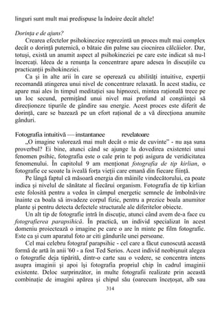 linguri sunt mult mai predispuse la îndoire decât altele!
Dorinţa e de ajuns?
Crearea efectelor psihokinezice reprezintă un proces mult mai complex
decât o dorinţă puternică, o bătaie din palme sau ciocnirea călcâielor. Dar,
totuşi, există un anumit aspect al psihokineziei pe care este indicat să nu-l
încercaţi. Ideea de a renunţa la concentrare apare adesea în discuţiile cu
practicanţii psihokineziei.
Ca şi în alte arii în care se operează cu abilităţi intuitive, experţii
recomandă atingerea unui nivel de concentrare relaxată. În acest stadiu, ce
apare mai ales în timpul meditaţiei sau hipnozei, mintea raţională trece pe
un loc secund, permiţând unui nivel mai profund al conştiinţei să
direcţioneze tipurile de gândire sau energie. Acest proces este diferit de
dorinţă, care se bazează pe un efort raţional de a vă direcţiona anumite
gânduri.
Fotografia intuitivă —instantanee revelatoare
„O imagine valorează mai mult decât o mie de cuvinte” - nu aşa suna
proverbul? Ei bine, atunci când se ajunge la dovedirea existentei unui
fenomen psihic, fotografia este o cale prin te poţi asigura de veridicitatea
fenomenului. În capitolul 9 am menţionat fotografia de tip kirlian, o
fotografie ce scoate la iveală forţa vieţii care emană din fiecare fiinţă.
Pe lângă faptul că măsoară energia din mâinile vindecătorului, ea poate
indica şi nivelul de sănătate al fiecărui organism. Fotografia de tip kirlian
este folosită pentru a vedea în câmpul energetic semnele de îmbolnăvire
înainte ca boala să invadeze corpul fizic, pentru a prezice boala anumitor
plante şi pentru detecta defectele structurale ale diferitelor obiecte.
Un alt tip de fotografie intră în discuţie, atunci când avem de-a face cu
fotografierea parapsihică. În practică, un individ specializat în acest
domeniu proiectează o imagine pe care o are în minte pe film fotografic.
Este ca şi cum aparatul foto ar citi gândurile unei persoane.
Cel mai celebru fotograf parapsihic - cel care a făcut cunoscută această
formă de artă în anii '60 - a fost Ted Serios. Acest individ neobişnuit alegea
o fotografie deja tipărită, dintr-o carte sau o vedere, se concentra intens
asupra imaginii şi apoi îşi fotografia propriul chip în cadrul imaginii
existente. Deloc surprinzător, in multe fotografii realizate prin această
combinaţie de imagini apărea şi chipul său (oarecum înceţoşat, alb sau
314
 