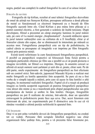 negru, parţial sau complet) în cadrul fotografiei la care el se uitase iniţial.
D incolo de cuvinte
Fotografia de tip kirlian, rezultat al unei tehnici fotografice dezvoltate
de omul de ştiinţă rus Semyon Kirlian, presupune utilizarea a două plăcuţe
de metal ce funcţionează ca electrozi împreună cu o bucată de film
fotografic aşezată între ele. Când Kirlian a pus mâna între plăcuţe şi a
pornit curentul electric, a fost generată o scânteie de înaltă tensiune. După
developare, filmul a prezentat un câmp energetic luminos în jurul mâinii
sale, pe care el l-a numit energie „bioplasmatică”. Această strălucire apare
în jurul tuturor subiecţilor care au calitatea de a fi însufleţiţi, chiar şi al
frunzelor căzute din copac, dar se diminuează în intensitate pe măsură ce
acestea mor. Fotografierea parapsihică este un tip de psihokinezie, în
cadrul căreia se presupune că imaginile s-ar imprima pe film fotografic
numai prin puterea minţii.
Există teorii referitoare la cum funcţionează fotografierea parapsihică.
E posibil ca parapsihicii respectivi să folosească forţa fizică pentru a
manipula particulele chimice pe film sau e posibil ca ei să poată proiecta o
imagine invizibilă, iar filmul s-o imprime. Desigur, în anumite cercuri se
afirmă că aceşti oameni sunt şarlatani şi unii din ei, poate, chiar sunt. Pe de
altă parte, unele experimente de fotografiere parapsihică au fost efectuate
sub un control strict. Într-adevăr, japonezul Masuaki Kiyota a realizat mai
multe fotografii cu lentila aparatului foto acoperită. Se pare că nu a fost
vorba de o simplă iuţeală a mâinii, prin care să aşeze în fata lentilei o altă
imagine, în momentul realizării fotografiei. Faptul că el a reuşit să producă
imagini cu lentila acoperită sugerează că puterea fotografierii parapsihice
vine direct din minte şi nu e transferată prin chipul parapsihicului sau prin
manipularea de lumini şi umbre în fata lentilei. Desigur, fotografiile
parapsihice nu pot fi realizate de oricine, într-adevăr, doar un specialist
extravagant în psihokinezie poate face aşa ceva. Dar, acest fenomen este
interesant de ştiut, iar experimentele pot fi distractive asta în caz că vă
rămâne vreodată o ultimă poziţie nefolosită în aparatul foto.
C ăi încurcate
Deşi vi se pot arăta veritabile dovezi de fotografiere parapsihică, nu credeţi
tot ce vedeţi. Persoane fără scrupule falsifică negative sau chiar
organizează false şedinţe foto, pentru a vă prezenta false fenomene psi.
315
 