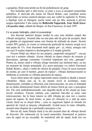 a grupului, fiind creat printr-un fel de psihokinezie de grup.
Noi înclinăm spre o altă teorie, ce pare a avea şi acceptul comunităţii
ştiinţifice. E derivată din teoria lui David Bohm, care combină teoria
relativităţii cu teoria cuantică (despre care am vorbit în capitolul 3). Pentru
a înţelege cum se întregesc aceste teorii una pe alta, aruncaţi o privire
asupra capitolului 5 din cartea lui Belleruth Naparstek, Your Sixth Sense
(Al şaselea simţ), editată de Harper, în San Francisco, în anul 1997.
Ce se poate întâmpla, când vă concentraţi
Am discutat anterior despre modul în care este alcătuit corpul din
vibraţii energetice. Această idee nu mai pare atât de greu de acceptat, dacă
ne gândim că organismul uman este format de miliarde de atomi. Atomii
conţin 99% goluri, în vreme ce minuscula particulă de materie ocupă ceva
mai puţin de 1%. Asta înseamnă mult spaţiu gol - şi, totuşi, energia este
cea care îl susţine împotriva dezintegrării şi îi umple golurile.
Fiecare fiinţă sau obiect îşi are propria „amprentă energetică” - cea pe
care noi o numim vibraţie. Aceste vibraţii au tipare ritmice de creştere şi
descreştere, aproape constante. Cuvântul important aici este „aproape”.
Pentru că, atunci când o vibraţie atinge maximul sau minimul tipic, ea are
un moment de inerţie potenţială. (La acest principiu s-a referit fizicianul
Itzhak Bentov, când a vorbit de efectul de pendul). Exact în acest moment
de inerţie, pe care îl numim „punct de repaus”, vibraţia dumneavoastră se
întâlneşte şi coincide cu vibraţia punctului de repaus.
Acest ultim punct de repaus reprezintă starea iniţială şi ideală a tuturor
vibraţiilor. Ideea este că, la un anume nivel al existenţei, toate
dimensiunile, entităţile şi obiectele sunt interconectate, iar asta se întâmplă
pe un tărâm dimensional foarte diferit de lumea fizică pe care o percepem
noi. Ele sunt multidimensionale, mai degrabă decât să fie situate pe nişte
nivele ierarhice. Fiecare entitate este cuprinsă într-alta şi toate sunt
interconectate. Iar la baza tuturor se află vibraţia pe care noi o numim
punct de repaus. În mod ironic, se pare că vibrează cu o atât de mare
viteză, încât nu se mişcă deloc - ceea ce sugerează faptul că include tot
spectrul de viteză şi mişcare vibraţională. Având acces la toate vibraţiile,
această stare dispune de o profundă cunoaştere a lor.
Într-un fel, toate fiinţele intră şi ies din această stare de vibraţie destul
de frecvent. (Se estimează că, în cazul oamenilor, fenomenul se petrece
cam de şapte ori pe secundă). Se manifestă atât de rapid, încât nici nu
317
 