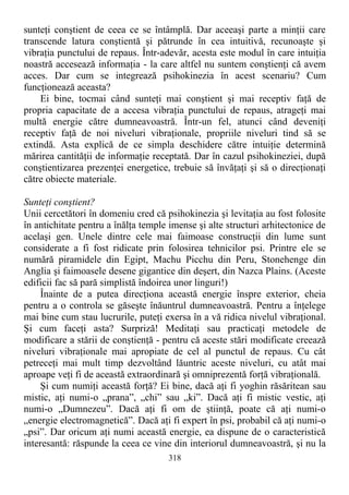 sunteţi conştient de ceea ce se întâmplă. Dar aceeaşi parte a minţii care
transcende latura conştientă şi pătrunde în cea intuitivă, recunoaşte şi
vibraţia punctului de repaus. Într-adevăr, acesta este modul în care intuiţia
noastră accesează informaţia - la care altfel nu suntem conştienţi că avem
acces. Dar cum se integrează psihokinezia în acest scenariu? Cum
funcţionează aceasta?
Ei bine, tocmai când sunteţi mai conştient şi mai receptiv faţă de
propria capacitate de a accesa vibraţia punctului de repaus, atrageţi mai
multă energie către dumneavoastră. Într-un fel, atunci când deveniţi
receptiv faţă de noi niveluri vibraţionale, propriile niveluri tind să se
extindă. Asta explică de ce simpla deschidere către intuiţie determină
mărirea cantităţii de informaţie receptată. Dar în cazul psihokineziei, după
conştientizarea prezenţei energetice, trebuie să învăţaţi şi să o direcţionaţi
către obiecte materiale.
Sunteţi conştient?
Unii cercetători în domeniu cred că psihokinezia şi levitaţia au fost folosite
în antichitate pentru a înălţa temple imense şi alte structuri arhitectonice de
acelaşi gen. Unele dintre cele mai faimoase construcţii din lume sunt
considerate a fi fost ridicate prin folosirea tehnicilor psi. Printre ele se
numără piramidele din Egipt, Machu Picchu din Peru, Stonehenge din
Anglia şi faimoasele desene gigantice din deşert, din Nazca Plains. (Aceste
edificii fac să pară simplistă îndoirea unor linguri!)
Înainte de a putea direcţiona această energie înspre exterior, cheia
pentru a o controla se găseşte înăuntrul dumneavoastră. Pentru a înţelege
mai bine cum stau lucrurile, puteţi exersa în a vă ridica nivelul vibraţional.
Şi cum faceţi asta? Surpriză! Meditaţi sau practicaţi metodele de
modificare a stării de conştienţă - pentru că aceste stări modificate creează
niveluri vibraţionale mai apropiate de cel al punctul de repaus. Cu cât
petreceţi mai mult timp dezvoltând lăuntric aceste niveluri, cu atât mai
aproape veţi fi de această extraordinară şi omniprezentă forţă vibraţională.
Şi cum numiţi această forţă? Ei bine, dacă aţi fi yoghin răsăritean sau
mistic, aţi numi-o „prana”, „chi” sau „ki”. Dacă aţi fi mistic vestic, aţi
numi-o „Dumnezeu”. Dacă aţi fi om de ştiinţă, poate că aţi numi-o
„energie electromagnetică”. Dacă aţi fi expert în psi, probabil că aţi numi-o
„psi”. Dar oricum aţi numi această energie, ea dispune de o caracteristică
interesantă: răspunde la ceea ce vine din interiorul dumneavoastră, şi nu la
318
 