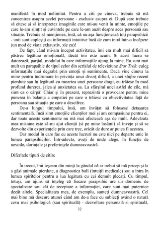 manifestă în mod nelimitat. Pentru a citi pe cineva, trebuie să mă
concentrez asupra acelei persoane - exclusiv asupra ei. După care trebuie
să citesc şi să interpretez imaginile care mi-au venit în minte, emoţiile pe
care le-am simţit şi cuvintele pe care le-am auzit despre acea persoană sau
situaţie. Trebuie să menţionez, însă, că nu aşa funcţionează toţi parapsihicii
- unii sunt copleşiţi cu informaţii intuitive încă de cum intră într-o încăpere
(un mod de viaţa exhaustiv, zic eu)!
De fapt, când mi-am început activitatea, îmi era mult mai dificil să
păstrez legătura emoţională, decât îmi este acum. Şi acest lucru se
datorează, parţial, modului în care informaţiile ajung la mine. Eu sunt mai
mult un parapsihic de tipul celor din serialul de televiziune Star Trek; culeg
informaţiile mai degrabă prin emoţii şi sentimente. Dacă vine cineva la
mine pentru îndrumare în privinţa unui divorţ dificil, a unei slujbe recent
pierdute sau în legătură cu moartea unei persoane dragi, eu trăiesc în mod
profund durerea, jalea şi anxietatea sa. La sfârşitul unei astfel de zile, mă
simt ca o cârpă! Chiar şi în prezent, reprezintă o provocare pentru mine
punerea în balanţa a empatiei pe care o trăiesc cu obiectivitatea faţă de
persoana sau situaţia pe care o descifrez.
De-a lungul timpului, însă, am învăţat să folosesc detaşarea
sentimentală. Încă simt emoţiile clienţilor mei şi am compasiune pentru ei,
dar toate aceste sentimente nu mă mai afectează aşa de mult. Adevărata
mea misiune este să-mi ajut clienţii (si pe mine însămi) să înveţe şi să se
dezvolte din experienţele prin care trec, oricât de dure ar putea fi acestea.
Dar modul în care fac eu aceste lucruri nu este nici pe departe unic în
lumea parapsihicilor. Într-adevăr, aveţi de unde alege, în funcţie de
nevoile, dorinţele şi preferinţele dumneavoastră.
Diferitele tipuri de citire
În trecut, îmi ieşeam din minţi la gândul că ar trebui să mă pricep şi la
a găsi animale pierdute, a diagnostica boli (intuiţii medicale) sau a intra în
lumea spiritelor pentru a lua legătura cu cei demult plecaţi. Cu timpul,
totuşi, am ajuns să înţeleg că fiecare parapsihic are un domeniu de
specializare sau căi de receptare a informaţiei, care sunt mai puternice
decât altele. Specialitatea mea, de exemplu, sunteţi dumneavoastră. Cel
mai bine mă descurc atunci când am de-a face cu subiecţi având o natură
ceva mai psihologică (sau spirituală) - dezvoltare personală si spirituală,
32
 