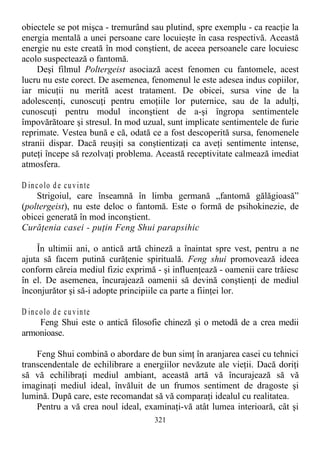 obiectele se pot mişca - tremurând sau plutind, spre exemplu - ca reacţie la
energia mentală a unei persoane care locuieşte în casa respectivă. Această
energie nu este creată în mod conştient, de aceea persoanele care locuiesc
acolo suspectează o fantomă.
Deşi filmul Poltergeist asociază acest fenomen cu fantomele, acest
lucru nu este corect. De asemenea, fenomenul le este adesea indus copiilor,
iar micuţii nu merită acest tratament. De obicei, sursa vine de la
adolescenţi, cunoscuţi pentru emoţiile lor puternice, sau de la adulţi,
cunoscuţi pentru modul inconştient de a-şi îngropa sentimentele
împovărătoare şi stresul. In mod uzual, sunt implicate sentimentele de furie
reprimate. Vestea bună e că, odată ce a fost descoperită sursa, fenomenele
stranii dispar. Dacă reuşiţi sa conştientizaţi ca aveţi sentimente intense,
puteţi începe să rezolvaţi problema. Această receptivitate calmează imediat
atmosfera.
D incolo de cuvinte
Strigoiul, care înseamnă în limba germană „fantomă gălăgioasă”
(poltergeist), nu este deloc o fantomă. Este o formă de psihokinezie, de
obicei generată în mod inconştient.
Curăţenia casei - puţin Feng Shui parapsihic
În ultimii ani, o antică artă chineză a înaintat spre vest, pentru a ne
ajuta să facem putină curăţenie spirituală. Feng shui promovează ideea
conform căreia mediul fizic exprimă - şi influenţează - oamenii care trăiesc
în el. De asemenea, încurajează oamenii să devină conştienţi de mediul
înconjurător şi să-i adopte principiile ca parte a fiinţei lor.
D incolo de cuvinte
Feng Shui este o antică filosofie chineză şi o metodă de a crea medii
armonioase.
Feng Shui combină o abordare de bun simţ în aranjarea casei cu tehnici
transcendentale de echilibrare a energiilor nevăzute ale vieţii. Dacă doriţi
să vă echilibraţi mediul ambiant, această artă vă încurajează să vă
imaginaţi mediul ideal, învăluit de un frumos sentiment de dragoste şi
lumină. După care, este recomandat să vă comparaţi idealul cu realitatea.
Pentru a vă crea noul ideal, examinaţi-vă atât lumea interioară, cât şi
321
 