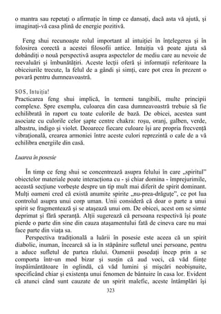 o mantra sau repetaţi o afirmaţie în timp ce dansaţi, dacă asta vă ajută, şi
imaginaţi-vă casa plină de energie pozitivă.
Feng shui recunoaşte rolul important al intuiţiei în înţelegerea şi în
folosirea corectă a acestei filosofii antice. Intuiţia vă poate ajuta să
dobândiţi o nouă perspectivă asupra aspectelor de mediu care au nevoie de
reevaluări şi îmbunătăţiri. Aceste lecţii oferă şi informaţii referitoare la
obiceiurile trecute, la felul de a gândi şi simţi, care pot crea în prezent o
povară pentru dumneavoastră.
SO S, Intuiţia!
Practicarea feng shui implică, în termeni tangibili, multe principii
complexe. Spre exemplu, culoarea din casa dumneavoastră trebuie să fie
echilibrată în raport cu toate culorile de bază. De obicei, acestea sunt
asociate cu culorile celor şapte centre chakra: roşu, oranj, galben, verde,
albastru, indigo şi violet. Deoarece fiecare culoare îşi are propria frecvenţă
vibraţională, crearea armoniei între aceste culori reprezintă o cale de a vă
echilibra energiile din casă.
Luarea în posesie
În timp ce feng shui se concentrează asupra felului în care „spiritul”
obiectelor materiale poate interacţiona cu - şi chiar domina - împrejurimile,
această secţiune vorbeşte despre un tip mult mai diferit de spirit dominant.
Mulţi oameni cred că există anumite spirite „nu-prea-drăguţe”, ce pot lua
controlul asupra unui corp uman. Unii consideră că doar o parte a unui
spirit se fragmentează şi se ataşează unui om. De obicei, acest om se simte
deprimat şi fără speranţă. Alţii sugerează că persoana respectivă îşi poate
pierde o parte din sine din cauza ataşamentului fată de cineva care nu mai
face parte din viaţa sa.
Perspectiva tradiţională a luării în posesie este aceea că un spirit
diabolic, inuman, încearcă să ia în stăpânire sufletul unei persoane, pentru
a aduce sufletul de partea răului. Oamenii posedaţi încep prin a se
comporta într-un mod bizar şi susţin că aud voci, că văd fiinţe
înspăimântătoare în oglindă, că văd lumini şi mişcări neobişnuite,
specificând chiar şi existenţa unui fenomen de bântuire în casa lor. Evident
că atunci când sunt cauzate de un spirit malefic, aceste întâmplări îşi
323
 