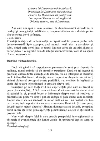 Lumina lui Dumnezeu mă înconjoară,
Dragostea lui Dumnezeu mă cuprinde,
Puterea lui Dumnezeu mă protejează,
Prezenţa lui Dumnezeu mă veghează,
Oriunde sunt eu, este şi Dumnezeu.
Aşa cum am spus şi mai devreme, de dumneavoastră depinde în ce
credeţi şi cum gândiţi. Abilitatea şi responsabilitatea de a decide pentru
sine este ceea ce vă defineşte.
C ăi încurcate
Rezistaţi tentaţiei de a învinovăţi un spirit malefic pentru problemele
dumneavoastră! Spre exemplu, dacă munciţi toată ziua la calculator şi,
subit, vedeţi stele verzi, luaţi o pauză! Nu este vorba de un spirit diabolic,
dar ar putea fi o sugestie dată de intuiţia dumneavoastră, care să vă spună
că v-aţi suprasolicitat.
Păstrând mintea deschisă
Dacă vă gândiţi că experienţele paranormale sunt prea departe de
realitate, atunci amintiţi-vă de propriile experienţe. După ce aţi început să
practicaţi câteva dintre exerciţiile de intuiţie, nu s-a întâmplat să observaţi
unele întâmplări bizare, să simţiţi unele impresii neobişnuite sau să aveţi
viziuni uluitoare? Acceptaţi aceste posibilităţi sau credinţe, în legătură cu
unele idei pe care le respingeaţi în urmă cu câteva luni?
Senzaţiile pe care le-aţi avut sau experienţele prin care aţi trecut ar
putea părea simpliste. Adică, oamenii încep să vă sune mai des atunci când
vă gândiţi la ei, primiţi brusc o informaţie despre cum să rezolvaţi o
problemă sau poate vă simţiţi plin de energie şi pace atunci când meditaţi.
Fiecare dintre acestea sau toate la un loc arată că aveţi un contact mai bun
cu o conştiinţă superioară - cu acea cunoaştere lăuntrică. Şi cum puteţi
dovedi aceste lucruri altcuiva? Singura dumneavoastră dovadă, exceptând
cazul în care aţi trecut prin experienţe psihokinezice, este că le-aţi simţit pe
propria piele.
Vom vorbi despre felul în care energia parapsihică interacţionează cu
obiectele şi evenimentele din lumea „reală” în următorul capitol. Staţi pe
aproape.
Ce trebuie să reţineţi:
325
 