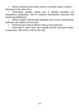 > Mintea dumneavoastră poate exercita controlul asupra materiei –
fără ajutorul unei forţe fizice.
> Fenomenele mentale, printre care şi îndoirea metalelor sau
fotografierea parapsihică, intră în categoria fenomenelor cunoscute sub
numele de psihokinezie.
> Mintea fiecărui individ poate pătrunde într-o minte omniprezentă,
unificată, care străbate tot Universul.
> Fantomele pot exista în diferite forme şi sunt inofensive.
> Când luaţi în calcul ideea altor realităţi posibile, rămâneţi receptiv
şi respectuos - fără a face o obsesie din asta!
326
 
