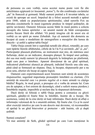 de persoana cu care vorbiţi, sursa acestui nume poate veni fie din
antichitatea egipteană (si înseamnă „noroc”), fie din combinaţia cuvântului
„da” în franceză şi germană. Mulţi oameni pretind a fi inventat tabela, ce
există de aproape un secol. Impulsul de a folosi această metodă a apărut
prin 1848, odată cu popularizarea spiritismului, când surorile Fox au
introdus ciocăniturile în masă (zgomote produse în timpul şedinţelor, de
spirite nevăzute). Oamenii foloseau aceste bătăi în masă pentru a colecta
mesajele din lumea spiritelor - un anumit număr de bătăi corespundea
pentru fiecare literă din alfabet. Vă puteţi imagina cât de anost era să
vorbiţi cu un spirit pe nume Zebediah. Aşa că oamenii din domeniu au
început să caute o modalitate de stenografiere a mesajelor din lumea de
dincolo - şi astfel a apărut tabla Ouija!
Tabla Ouija constă într-o suprafaţă netedă (de obicei, rotundă), pe care
sunt tipărite literele alfabetului, cifrele de la l la 9 şi cuvintele „da” şi „nu”.
Participanţii plasează platforma, un instrument mai mic, de mărimea unei
farfuriuţe, dotat cu un indicator, deasupra planşei. În timpul unei şedinţe,
doi sau mai mulţi oameni îşi plasează degetele la întâmplare pe platformă,
după care pun o întrebare. Aparent direcţionat de un ghid spiritual,
indicatorul platformei alunecă pe planşetă, indicând literele una câte una,
până când se formează un răspuns. Deşi, la început, răspunsurile par a nu
avea sens, ulterior ele încep să capete logică.
Oamenii care experimentează acest fenomen sunt uimiţi de acurateţea
răspunsurilor, sugerând importanţa pronunţării întrebării cu claritate. (Vă
amintiţi de oracolul care i-a promis regelui că o mare armată va câştiga
bătălia? Regele, în mod greşit, a presupus că e vorba de armata lui. Cum
era de aşteptat, a fost extrem de dezamăgit, când a suferit marea pierdere.)
Întrebările stupide, imposibile şi neclare duc la răspunsuri deformate.
Dacă doriţi să folosiţi o tablă Ouija pentru a comunica cu ghizii
spirituali, gândiţi-vă foarte bine la întrebări, înainte de a începe. De
asemenea, vedeţi de la cine doriţi să luaţi informaţia. Dacă doriţi să aflaţi o
informaţie valoroasă de la o anumită entitate, fiţi foarte clar. Ca şi în cazul
altor exerciţii intuitive pe care le-am descris mai devreme, vă recomandăm
să apelaţi la un ghid binevoitor şi protector - atât înainte, cât şi după
şedinţă.
Sunteţi conştient?
Vă mai amintiţi de Seth, ghidul spiritual pe care l-am menţionat în
328
 