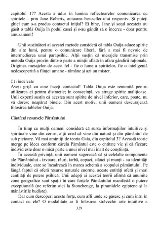 capitolul 17? Acesta a adus în lumina reflectoarelor comunicarea cu
spiritele - prin Jane Roberts, autoarea bestseller-ului respectiv. Şi puteţi
ghici cum s-a produs contactul iniţial? Ei bine, Jane şi soţul acesteia au
găsit o tablă Ouija în podul casei şi s-au gândit să o încerce - doar pentru
amuzament!
Unii susţinători ai acestei metode consideră că tabla Ouija aduce spirite
din alte lumi, pentru o comunicare liberă, fără a mai fi nevoie de
intermedierea unui parapsihic. Alţii susţin că mesajele transmise prin
metoda Ouija provin dintr-o parte a minţii aflată în afara gândirii raţionale.
Originea mesajelor de acest fel - fie o lume a spiritelor, fie o inteligenţă
nedescoperită a fiinţei umane - rămâne şi azi un mister.
C ăi încurcate
Aveţi grijă cu cine faceţi contactul! Tabla Ouija este renumită pentru
utilizarea ei pentru distracţie; în consecinţă, va atrage spirite maliţioase.
Unii experţi susţin că acestea sunt spirite de nivel inferior, care, poate, nu
vă doresc neapărat binele. Din acest motiv, unii oameni descurajează
folosirea tablelor Ouija.
Căutând resursele Pământului
În timp ce mulţi oameni consideră că sursa informaţiilor intuitive şi
spirituale vine din ceruri, alţii cred că vine din natură şi din pământul de
sub picioare. Vă mai amintiţi de teoria Gaia, din capitolul 3? Această teorie
merge pe ideea conform căreia Pământul este o entitate vie şi că fiecare
individ este doar o mică parte a unui nivel mai înalt de conştiinţă.
În această privinţă, unii oameni sugerează că şi celelalte componente
ale Pământului - izvoare, râuri, iarbă, copaci, stânci şi munţi - au identităţi
individuale, care se încadrează în marea schemă a scopului pământului. Pe
lângă faptul că oferă resurse naturale enorme, aceste entităţi oferă şi mari
cantităţi de putere psihică. Unii adepţi ai acestei teorii afirmă că anumite
zone geografice sunt spaţii în care forţele Pământului manifestă o putere
excepţională (ne referim aici la Stonehenge, la piramidele egiptene şi la
mânăstirile budiste).
Dar cum descoperi aceste forţe, cum afli unde se găsesc şi cum intri în
contact cu ele? O modalitate ar fi folosirea străvechii arte intuitive a
329
 