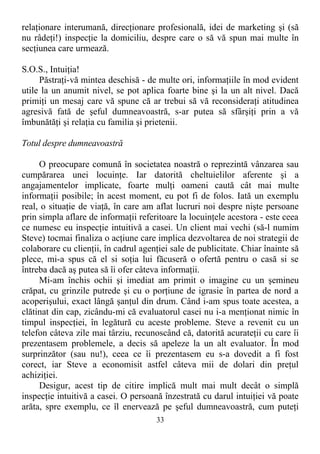 relaţionare interumană, direcţionare profesională, idei de marketing şi (să
nu râdeţi!) inspecţie la domiciliu, despre care o să vă spun mai multe în
secţiunea care urmează.
S.O.S., Intuiţia!
Păstraţi-vă mintea deschisă - de multe ori, informaţiile în mod evident
utile la un anumit nivel, se pot aplica foarte bine şi la un alt nivel. Dacă
primiţi un mesaj care vă spune că ar trebui să vă reconsideraţi atitudinea
agresivă fată de şeful dumneavoastră, s-ar putea să sfârşiţi prin a vă
îmbunătăţi şi relaţia cu familia şi prietenii.
Totul despre dumneavoastră
O preocupare comună în societatea noastră o reprezintă vânzarea sau
cumpărarea unei locuinţe. Iar datorită cheltuielilor aferente şi a
angajamentelor implicate, foarte mulţi oameni caută cât mai multe
informaţii posibile; în acest moment, eu pot fi de folos. Iată un exemplu
real, o situaţie de viaţă, în care am aflat lucruri noi despre nişte persoane
prin simpla aflare de informaţii referitoare la locuinţele acestora - este ceea
ce numesc eu inspecţie intuitivă a casei. Un client mai vechi (să-l numim
Steve) tocmai finaliza o acţiune care implica dezvoltarea de noi strategii de
colaborare cu clienţii, în cadrul agenţiei sale de publicitate. Chiar înainte să
plece, mi-a spus că el si soţia lui făcuseră o ofertă pentru o casă si se
întreba dacă aş putea să îi ofer câteva informaţii.
Mi-am închis ochii şi imediat am primit o imagine cu un şemineu
crăpat, cu grinzile putrede şi cu o porţiune de igrasie în partea de nord a
acoperişului, exact lângă şanţul din drum. Când i-am spus toate acestea, a
clătinat din cap, zicându-mi că evaluatorul casei nu i-a menţionat nimic în
timpul inspecţiei, în legătură cu aceste probleme. Steve a revenit cu un
telefon câteva zile mai târziu, recunoscând că, datorită acurateţii cu care îi
prezentasem problemele, a decis să apeleze la un alt evaluator. În mod
surprinzător (sau nu!), ceea ce îi prezentasem eu s-a dovedit a fi fost
corect, iar Steve a economisit astfel câteva mii de dolari din preţul
achiziţiei.
Desigur, acest tip de citire implică mult mai mult decât o simplă
inspecţie intuitivă a casei. O persoană înzestrată cu darul intuiţiei vă poate
arăta, spre exemplu, ce îl enervează pe şeful dumneavoastră, cum puteţi
33
 