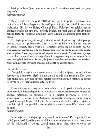 profeţiei prin beţe (sau cum sunt numite în versiune modernă „vergele
magice”).
Vergeaua magica
Desene străvechi, de peste 6000 de ani, găsite în peşteri, arată oameni
ţinând în mână beţe despicate. Această practică este prezentată în desenele
preistorice din ţări ca Egipt, China şi Peru. Folosirea vergelelor pentru
găsirea surselor de apă era, lesne de înţeles, un mod esenţial de divinaţie
pentru triburile nomade orientale, care adesea călătoreau prin ţinuturi
uscate.
Predicţia prin vergele magice funcţionează după acelaşi principiu pe
care se bazează şi psihometria. Ca şi în cazul simţirii vibraţiilor emanate de
un anumit obiect, aici e vorba de vibraţiile emise de un anumit loc. Un
practicant al acestei metode îşi formulează clar în minte ce anume caută,
apoi se plimbă cu vergeaua în mână prin zona aleasă. Atunci când ajunge
într-un loc ce conţine substanţa căutată, vergeaua magică se mişcă de la
sine. Mergând înainte şi înapoi, în jurul suprafeţei respective, respectivul
poate afla ce curs urmează apa sau substanţa pe care o caută.
D incolo de cuvinte
Vergelele magice sunt considerate, în mod tradiţional, o metodă de
descoperire a surselor subpământene de apă sau de alte materiale. Deşi cele
mai multe sunt fabricate special pentru comercializare, o ramură de copac
în formă de „y” funcţionează la fel de bine.
Poate că vergelele magice au supravieţuit din timpuri străvechi pentru
că au multiple întrebuinţări. Printre acestea, menţionăm folosirea lor pentru
găsirea petrolului, a mineralelor, a obiectelor pierdute, a siturilor
arheologice şi chiar a simbolurilor spirituale îngropate de-a lungul
timpului. Vergelele por fi folosite, de asemenea, de la distanţă - cu ajutorul
unei hărţi şi al unui pendul - pentru găsirea a ceva foarte diferit de o sursă
de apă!
Pendulul magic
Informaţii se pot obţine şi cu ajutorul unui pendul. Pe lângă faptul că
indică pe o hartă locul în care se află anumite substanţe chimice, pendulele
pot da informaţii şi despre corpul uman (mai ales, când e vorba de
330
 