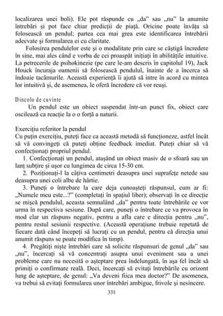 localizarea unei boli). Ele pot răspunde cu „da” sau „nu” la anumite
întrebări şi pot face chiar predicţii de piaţă. Oricine poate învăţa să
folosească un pendul; partea cea mai grea este identificarea întrebării
adecvate şi formularea ei cu claritate.
Folosirea pendulelor este şi o modalitate prin care se câştigă încredere
în sine, mai ales când e vorba de cei proaspăt iniţiaţi în abilităţile intuitive.
La petrecerile de psihokinezie (pe care le-am descris în capitolul 19), Jack
Houck încuraja oamenii să folosească pendulul, înainte de a încerca să
îndoaie tacâmurile. Această experienţă îi ajută să intre în acord cu mintea
lor intuitivă şi, de asemenea, le oferă încredere că vor reuşi.
D incolo de cuvinte
Un pendul este un obiect suspendat într-un punct fix, obiect care
oscilează ca reacţie la o o forţă a naturii.
Exerciţiu referitor la pendul
Cu puţin exerciţiu, puteţi face ca această metodă să funcţioneze, astfel încât
să vă convingeţi că puteţi obţine feedback imediat. Puteţi chiar să vă
confecţionaţi propriul pendul.
1. Confecţionaţi un pendul, ataşând un obiect masiv de o sfoară sau un
lanţ subţire şi uşor cu lungimea de circa 15-30 cm.
2. Poziţionaţi-l la câţiva centimetri deasupra unei suprafeţe netede sau
deasupra unei coli albe de hârtie.
3. Puneţi o întrebare la care deja cunoaşteţi răspunsul, cum ar fi:
„Numele meu este...?” (completaţi în spaţiul liber); observaţi în ce direcţie
se mişcă pendulul, aceasta semnalând „da” pentru toate întrebările ce vor
urma în respectiva sesiune. După care, puneţi o întrebare ce va provoca în
mod clar un răspuns negativ, pentru a afla care e direcţia pentru „nu”,
pentru restul sesiunii respective. (Această operaţiune trebuie repetată de
fiecare dată când începeţi să lucraţi cu un pendul, pentru că direcţia unui
anumit răspuns se poate modifica în timp).
4. Pregătiţi nişte întrebări care să solicite răspunsuri de genul „da” sau
„nu”, încercaţi să vă concentraţi asupra unui eveniment sau a unei
probleme care nu necesită o aşteptare prea îndelungată, în aşa fel încât să
primiţi o confirmare reală. Deci, încercaţi să evitaţi întrebările cu orizont
lung de aşteptare, de genul: „Va deveni fiica mea doctor?” De asemenea,
va trebui să evitaţi formularea unor întrebări ambigue, frivole şi nesincere.
331
 