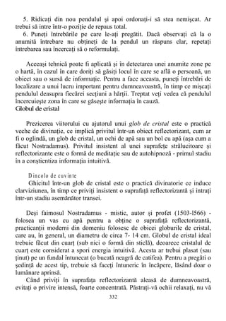 5. Ridicaţi din nou pendulul şi apoi ordonaţi-i să stea nemişcat. Ar
trebui să intre într-o poziţie de repaus total.
6. Puneţi întrebările pe care le-aţi pregătit. Dacă observaţi că la o
anumită întrebare nu obţineţi de la pendul un răspuns clar, repetaţi
întrebarea sau încercaţi să o reformulaţi.
Aceeaşi tehnică poate fi aplicată şi în detectarea unei anumite zone pe
o hartă, în cazul în care doriţi să găsiţi locul în care se află o persoană, un
obiect sau o sursă de informaţie. Pentru a face aceasta, puneţi întrebări de
localizare a unui lucru important pentru dumneavoastră, în timp ce mişcaţi
pendulul deasupra fiecărei secţiuni a hărţii. Treptat veţi vedea că pendulul
încercuieşte zona în care se găseşte informaţia în cauză.
Globul de cristal
Prezicerea viitorului cu ajutorul unui glob de cristal este o practică
veche de divinaţie, ce implică privitul într-un obiect reflectorizant, cum ar
fi o oglindă, un glob de cristal, un ochi de apă sau un bol cu apă (aşa cum a
făcut Nostradamus). Privitul insistent al unei suprafeţe strălucitoare şi
reflectorizante este o formă de meditaţie sau de autohipnoză - primul stadiu
în a conştientiza informaţia intuitivă.
D incolo de cuvinte
Ghicitul într-un glob de cristal este o practică divinatorie ce induce
clarviziunea, în timp ce priviţi insistent o suprafaţă reflectorizantă şi intraţi
într-un stadiu asemănător transei.
Deşi faimosul Nostradamus - mistic, autor şi profet (1503-l566) -
folosea un vas cu apă pentru a obţine o suprafaţă reflectorizantă,
practicanţii moderni din domeniu folosesc de obicei globurile de cristal,
care au, în general, un diametru de circa 7- 14 cm. Globul de cristal ideal
trebuie făcut din cuarţ (sub nici o formă din sticlă), deoarece cristalul de
cuarţ este considerat a spori energia intuitivă. Acesta ar trebui plasat (sau
ţinut) pe un fundal întunecat (o bucată neagră de catifea). Pentru a pregăti o
şedinţă de acest tip, trebuie să faceţi întuneric în încăpere, lăsând doar o
lumânare aprinsă.
Când priviţi în suprafaţa reflectorizantă aleasă de dumneavoastră,
evitaţi o privire intensă, foarte concentrată. Păstraţi-vă ochii relaxaţi, nu vă
332
 