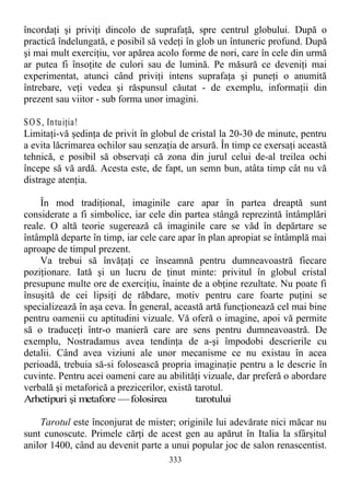 încordaţi şi priviţi dincolo de suprafaţă, spre centrul globului. După o
practică îndelungată, e posibil să vedeţi în glob un întuneric profund. După
şi mai mult exerciţiu, vor apărea acolo forme de nori, care în cele din urmă
ar putea fi însoţite de culori sau de lumină. Pe măsură ce deveniţi mai
experimentat, atunci când priviţi intens suprafaţa şi puneţi o anumită
întrebare, veţi vedea şi răspunsul căutat - de exemplu, informaţii din
prezent sau viitor - sub forma unor imagini.
SOS, Intuiţia!
Limitaţi-vă şedinţa de privit în globul de cristal la 20-30 de minute, pentru
a evita lăcrimarea ochilor sau senzaţia de arsură. În timp ce exersaţi această
tehnică, e posibil să observaţi că zona din jurul celui de-al treilea ochi
începe să vă ardă. Acesta este, de fapt, un semn bun, atâta timp cât nu vă
distrage atenţia.
În mod tradiţional, imaginile care apar în partea dreaptă sunt
considerate a fi simbolice, iar cele din partea stângă reprezintă întâmplări
reale. O altă teorie sugerează că imaginile care se văd în depărtare se
întâmplă departe în timp, iar cele care apar în plan apropiat se întâmplă mai
aproape de timpul prezent.
Va trebui să învăţaţi ce înseamnă pentru dumneavoastră fiecare
poziţionare. Iată şi un lucru de ţinut minte: privitul în globul cristal
presupune multe ore de exerciţiu, înainte de a obţine rezultate. Nu poate fi
însuşită de cei lipsiţi de răbdare, motiv pentru care foarte puţini se
specializează în aşa ceva. În general, această artă funcţionează cel mai bine
pentru oamenii cu aptitudini vizuale. Vă oferă o imagine, apoi vă permite
să o traduceţi într-o manieră care are sens pentru dumneavoastră. De
exemplu, Nostradamus avea tendinţa de a-şi împodobi descrierile cu
detalii. Când avea viziuni ale unor mecanisme ce nu existau în acea
perioadă, trebuia să-si folosească propria imaginaţie pentru a le descrie în
cuvinte. Pentru acei oameni care au abilităţi vizuale, dar preferă o abordare
verbală şi metaforică a prezicerilor, există tarotul.
Arhetipuri şi metafore —folosirea tarotului
Tarotul este înconjurat de mister; originile lui adevărate nici măcar nu
sunt cunoscute. Primele cărţi de acest gen au apărut în Italia la sfârşitul
anilor 1400, când au devenit parte a unui popular joc de salon renascentist.
333
 