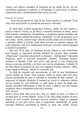 Totuşi, unii istorici consideră că imaginile de pe cărţile de joc vin din
antichitatea egipteană şi indiană, şi că înţelepţii, în mod secret, au păstrat
simbolurile sacre, introducându-le într-un joc de cărţi.
D in colo de cuv in te
Tarot este un pachet de cărţi de joc foarte special, ce cuprinde 78 de
cărţi, care sunt folosite ca metodă de prezicere a viitorului.
În mod tipic, cititorii parapsihici folosesc cărţile de tarot pentru a
prezice viitorul. Clienţii au, de obicei, o anumită întrebare în minte, atunci
când solicită o interpretare. Parapsihicul se pregăteşte pentru meditaţie sau
adoptă o tehnică similară de relaxare. Clientului i se cere să amestece şi să
taie cărţile. Astfel, cititorul trage cărţi din pachet, după care le întinde într-
o anumită ordine şi poziţie, toate fiind asociate cu anumite aspecte ale
vieţii clientului, cum ar fi sentimentele interioare, trecutul, viitorul apropiat
şi mediul înconjurător.
Din cele 78 de cărţi, 22 formează Arcana Majoră şi sunt simbolizate
prin imagini ce sugerează anumite trăsături de caracter. Spre exemplu
„Magicianul” înseamnă autocontrol şi dominare, „Îndrăgostiţii” reprezintă
dragostea, sexul şi succesul emoţional. „Soarele” înseamnă fericire,
renaştere şi libertate. Unde sunt aceste cărţi plasate şi cum relaţionează
fiecare cu poziţia celorlalte e un lucru care ţine de interpretare. Celelalte 56
de cărţi rămase în pachetul de tarot sunt împărţite în patru categorii - Bâte,
Cupe, Spade şi Monede - fiecare cu asocierile sale.
În afară de originile sale necunoscute, şi felul în care funcţionează
tarotul rămâne un mister. Deşi scepticii susţin că aceste cărţi sunt alese
aleator, practicanţii de tarot se întreabă ce înseamnă de fapt „aleator”. Ei
sugerează că intuiţia clientului îl conduce pe acesta la ordonarea cărţilor
într-un anumit fel, care hotărăşte ce carte apare şi unde. Pe lângă asta,
intuiţia clientului influenţează şi felul de citire a cărţilor, aşa cum intuiţia
cititorului oferă o interpretare potrivită a acestora.
SOS, Intuiţia!
Dacă e prima dată când aveţi de-a face cu cărţile de tarot, ar trebui să
începeţi doar cu Arcana Majoră. Aceste 22 de cărţi conţin imagini de mare
impact şi, prin urmare, provoacă asocieri prolifice. După ce câştigaţi
încredere în sine prin aceste cărţi cu importante semnificaţii, vă puteţi
dezvolta abilitatea încercându-vă forţele cu mult mai subtila Arcana
334
 