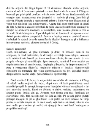 diferite acţiuni. Pe lângă faptul că vă dezvăluie efectele acelor acţiuni,
cartea vă oferă îndrumare privind cea mai bună cale de urmat. I Ching se
bazează pe principiul conform căruia cele două forme fundamentale de
energie sunt atotprezente: yin (negativă şi pasivă) şi yang (pozitivă şi
activă). Fiecare energie e reprezentată printr-o linie: yin este discontinuă şi
yang este continuă (sau neîntreruptă). Aceste linii sunt combinate în seturi
de câte 3, pentru a crea 8 simboluri de bază. Aceste 8 simboluri, aranjate în
funcţie de aruncarea monedei la întâmplare, sunt folosite pentru a crea o
serie de 64 de hexagrame. Tiparul după care se formează hexagramele este
folosit pentru citirea parapsihică. Pentru a înţelege cum se combină aceste
simboluri în scopul de a da semnificaţie fiecărei hexagrame şi a influenţa
interpretarea acesteia, cititorul consultă I Ching.
Sunteţi conştient?
Dacă, într-adevăr, vă plac numerele şi doriţi să învăţaţi cum să vă
apropiaţi, în mod matematic, de divinaţie, cercetaţi numerologia. Această
artă intuitivă este bazată pe ideea conform căreia, fiecare număr îşi are
propria vibraţie şi semnificaţie. Spre exemplu, numărul 3 este asociat cu
exprimarea sinelui, creativitatea, inspiraţia şi bucuria, în timp ce numărul 7
pare a reprezenta filosofia, tendinţele mistice şi intuiţia. Numerologii
consideră că numerele din viaţa dumneavoastră vă pot dezvălui multe
despre destin, scopul vieţii, personalitate şi oportunităţi.
Sună confuz? Ei bine, ca majoritatea metodelor de divinaţie, I Ching
vă oferă multe opţiuni de lucru, după care vă lasă posibilitatea unei
abordări proprii, în esenţă, interpretarea mesajului vă este încredinţată - iar
aici intervine intuiţia. După ce obţineţi o citire, realizaţi instantaneu ce
anume puteţi învăţa din ea. Aceasta este forma cea mai familiară de
clarviziune: ştiţi, fără să ştiţi cum se face că ştiţi. Pe de altă parte, puteţi
percepe mesajul ca pe o ghicitoare. S-ar putea să aveţi nevoie de timp
pentru a medita asupra ei. În acest mod, veţi învăţa să priviţi situaţia din
mai multe perspective şi, astfel, să ajungeţi la o mai bună înţelegere a
propriilor motivaţii.
336
 