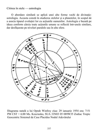Citirea în stele — astrologia
O abordare similară se aplică unei alte forme vechi de divinaţie:
astrologia. Aceasta constă în studierea stelelor şi a planetelor, în scopul de
a asocia tiparul evoluţiei lor cu acţiunile oamenilor. Astrologia e bazată pe
ideea conform căreia toate acţiunile umane se reflectă într-unele similare,
dar desfăşurate pe niveluri paralele sau în alte sfere.
337
Diagrama natală a lui Oprah Winfrey ziua: 29 ianuarie 1954 ora: 7:51
PM CST + 6:00 Ms. Kosciusko, SUA 33N03 05 089W35 Zodiac Tropic
Geocentric Sistemul de Case Placidus Nodul Adevărului
 