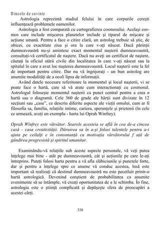 D incolo de cuvinte
Astrologia reprezintă studiul felului în care corpurile cereşti
influenţează problemele oamenilor.
Astrologia a fost comparată cu cartografierea cosmosului. Acelaşi cos-
mos care include mişcarea planetelor include şi tiparul de mişcare şi
acţiune umană. Pentru a face o citire clară, un astrolog trebuie să ştie, de
obicei, cu exactitate ziua şi ora la care v-aţi născut. Dacă părinţii
dumneavoastră nu-şi amintesc exact momentul naşterii dumneavoastră,
consultaţi-vă certificatul de naştere. Dacă nu aveţi un certificat de naştere,
căutaţi la oficiul stării civile din localitatea în care v-aţi născut sau la
spitalul în care a avut loc naşterea dumneavoastră. Locul naşterii este la fel
de important pentru citire. Dar nu vă îngrijoraţi - un bun astrolog are
anumite modalităţi de a ocoli lipsa de informaţii.
Având datele necesare referitoare la momentul şi locul naşterii, vi se
poate face o hartă, care să vă arate cum interactionaţi cu cosmosul.
Astrologul foloseşte momentul naşterii ca punct central pentru a crea o
hartă sau o diagramă. Cele 360 de grade ale hărţii sunt divizate în 12
secţiuni sau „case”, ce descriu diferite aspecte ale vieţii omului, cum ar fi
filosofia sa, familia, relaţiile intime, cariera, speranţele şi prietenii (în cele
ce urmează, aveţi un exemplu - harta lui Oprah Winfrey).
Oprah Winfrey este vărsător. Soarele acesteia se află în cea de-a cincea
casă - casa creativităţii. Dăruirea sa în a-şi folosi talentele pentru a-i
ajuta pe ceilalţi e în consonanţă cu motivaţia vărsătorului f aţă de
gândirea progresistă şi spiritul umanitar.
Examinându-vă relaţiile sub aceste aspecte personale, vă veţi putea
înţelege mai bine - atât pe dumneavoastră, cât şi acţiunile pe care le-aţi
întreprins. Puteţi folosi harta pentru a vă afla slăbiciunile şi punctele forte,
dar şi pentru a înţelege spre ce anume vă conduc acestea, însă este
important să realizaţi că destinul dumneavoastră nu este pecetluit printr-o
hartă astrologică. Devenind conştient de probabilitatea ca anumite
evenimente să se întâmple, vă creaţi oportunitatea de a le schimba. În fine,
astrologia este o ştiinţă complicată şi depăşeşte sfera de preocupări a
acestei cărţi.
338
 