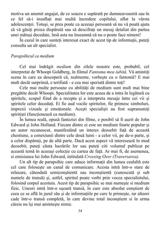 motiva un anumit angajat, de ce soacra e supărată pe dumneavoastră sau în
ce fel să-i insuflaţi mai multă încredere copilului, aflat la vârsta
adolescenţei. Totuşi, se prea poate ca aceeaşi persoană să nu vă poată ajuta
să vă găsiţi pisica dispărută sau să descifraţi un mesaj detaliat din partea
unei mătuşi decedate, însă asta nu înseamnă că nu o poate face nimeni!
În cazul în care sunteţi interesat exact de acest tip de informaţii, puteţi
consulta un alt specialist.
Parapsihicul ca medium
Cel mai îndrăgit medium din zilele noastre este, probabil, cel
interpretat de Whoopi Goldberg, în filmul Fantoma mea iubită. Vă amintiţi
scena în care ea descoperă că, realmente, vorbeşte cu o fantomă? E mai
mult decât surprinsă, e terifiată - e cea mai speriată dintre toţi!
Cele mai multe persoane cu abilităţi de medium sunt mult mai bine
pregătite decât Whoopi. Specialitatea lor este aceea de a intra în legătură cu
spiritele, scopul fiind de a recepta şi a interpreta mesaje între cei vii şi
spiritele celor decedaţi. Ei fie aud vocile spiritelor, fie primesc simboluri,
impresii vizuale şi emoţionale. Aceşti specialişti au fost supranumiţi
spiritişti (funcţionează ca medium).
În lumea reală, opusă fanteziei din filme, e posibil să fi auzit de John
Edward şi John Holland. Fiecare dintre ei este un medium foarte popular şi
un autor recunoscut, manifestând un interes deosebit faţă de această
chestiune, a conexiunii dintre cele două lumi - a celor vii, pe de-o parte, şi
a celor dispăruţi, pe de altă parte. Dacă acest aspect vă interesează în mod
deosebit, puteţi căuta lucrările lor sau puteţi citi volumul publicat pe
această temă în aceeaşi colecţie cu cartea de faţă. Ar mai fi, de asemenea,
si emisiunea lui John Edward, intitulată Crossing Over (Traversarea).
Un alt tip de parapsihic care aduce informaţii din lumea cealaltă este
cel care foloseşte un canal de comunicare. Acesta intră într-o stare de
relaxare, câteodată semiconştientă sau inconştientă (cunoscută şi sub
numele de transă) şi, astfel, spiritul poate vorbi prin vocea specialistului,
folosind corpul acestuia. Acest tip de parapsihic se mai numeşte si medium
fizic. Uneori intră într-o uşoară transă, în care este absolut conştient de
ceea ce se află în jurul său şi de informaţiile pe care le primeşte, iar alteori
cade într-o transă completă, în care devine total inconştient si în urma
căreia nu îşi mai aminteşte nimic.
34
 