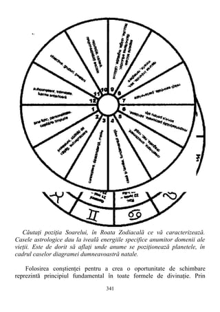 Căutaţi poziţia Soarelui, în Roata Zodiacală ce vă caracterizează.
Casele astrologice dau la iveală energiile specifice anumitor domenii ale
vieţii. Este de dorit să aflaţi unde anume se poziţionează planetele, în
cadrul caselor diagramei dumneavoastră natale.
Folosirea conştienţei pentru a crea o oportunitate de schimbare
reprezintă principiul fundamental în toate formele de divinaţie. Prin
341
 