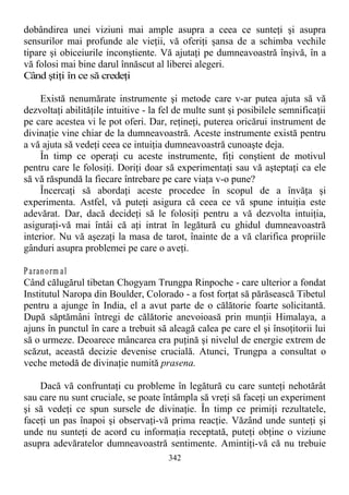 dobândirea unei viziuni mai ample asupra a ceea ce sunteţi şi asupra
sensurilor mai profunde ale vieţii, vă oferiţi şansa de a schimba vechile
tipare şi obiceiurile inconştiente. Vă ajutaţi pe dumneavoastră înşivă, în a
vă folosi mai bine darul înnăscut al liberei alegeri.
Când ştiţi în ce să credeţi
Există nenumărate instrumente şi metode care v-ar putea ajuta să vă
dezvoltaţi abilităţile intuitive - la fel de multe sunt şi posibilele semnificaţii
pe care acestea vi le pot oferi. Dar, reţineţi, puterea oricărui instrument de
divinaţie vine chiar de la dumneavoastră. Aceste instrumente există pentru
a vă ajuta să vedeţi ceea ce intuiţia dumneavoastră cunoaşte deja.
În timp ce operaţi cu aceste instrumente, fiţi conştient de motivul
pentru care le folosiţi. Doriţi doar să experimentaţi sau vă aşteptaţi ca ele
să vă răspundă la fiecare întrebare pe care viaţa v-o pune?
Încercaţi să abordaţi aceste procedee în scopul de a învăţa şi
experimenta. Astfel, vă puteţi asigura că ceea ce vă spune intuiţia este
adevărat. Dar, dacă decideţi să le folosiţi pentru a vă dezvolta intuiţia,
asiguraţi-vă mai întâi că aţi intrat în legătură cu ghidul dumneavoastră
interior. Nu vă aşezaţi la masa de tarot, înainte de a vă clarifica propriile
gânduri asupra problemei pe care o aveţi.
Paranorm al
Când călugărul tibetan Chogyam Trungpa Rinpoche - care ulterior a fondat
Institutul Naropa din Boulder, Colorado - a fost forţat să părăsească Tibetul
pentru a ajunge în India, el a avut parte de o călătorie foarte solicitantă.
După săptămâni întregi de călătorie anevoioasă prin munţii Himalaya, a
ajuns în punctul în care a trebuit să aleagă calea pe care el şi însoţitorii lui
să o urmeze. Deoarece mâncarea era puţină şi nivelul de energie extrem de
scăzut, această decizie devenise crucială. Atunci, Trungpa a consultat o
veche metodă de divinaţie numită prasena.
Dacă vă confruntaţi cu probleme în legătură cu care sunteţi nehotărât
sau care nu sunt cruciale, se poate întâmpla să vreţi să faceţi un experiment
şi să vedeţi ce spun sursele de divinaţie. În timp ce primiţi rezultatele,
faceţi un pas înapoi şi observaţi-vă prima reacţie. Văzând unde sunteţi şi
unde nu sunteţi de acord cu informaţia receptată, puteţi obţine o viziune
asupra adevăratelor dumneavoastră sentimente. Amintiţi-vă că nu trebuie
342
 