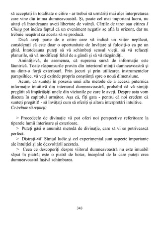 să acceptaţi în totalitate o citire - ar trebui să urmăriţi mai ales interpretarea
care vine din inima dumneavoastră. Şi, poate cel mai important lucru, nu
uitaţi că întotdeauna aveţi libertate de voinţă. Cărţile de tarot sau citirea I
Ching pot indica faptul că un eveniment negativ se află la orizont, dar nu
trebuie neapărat ca acesta să se producă.
Dacă aveţi parte de o citire care vă indică un viitor neplăcut,
consideraţi că este doar o oportunitate de învăţare şi folosiţi-o ca pe un
ghid. Întotdeauna puteţi să vă schimbaţi sensul vieţii, să vă refaceţi
planurile, să vă modificaţi felul de a gândi şi să vă răzgândiţi.
Amintiţi-vă, de asemenea, că suprema sursă de informaţie este
lăuntrică. Toate răspunsurile provin din interiorul minţii dumneavoastră şi
nu dintr-o forţă exterioară. Prin jocuri şi prin utilizarea instrumentelor
parapsihice, vă veţi extinde propria conştiinţă spre o nouă dimensiune.
Acum, că sunteţi în posesia unei alte metode de a accesa puternica
informaţie intuitivă din interiorul dumneavoastră, probabil că vă simţiţi
pregătit să împărtăşiţi unele din viziunile pe care le aveţi. Despre asta vom
discuta în capitolul următor. Aşa că, fiţi gata - pentru că noi credem că
sunteţi pregătit! - să învăţaţi cum să oferiţi şi altora interpretări intuitive.
Ce trebuie să reţineţi:
> Procedeele de divinaţie vă pot oferi noi perspective referitoare la
tiparele lumii interioare şi exterioare.
> Puteţi găsi o anumită metodă de divinaţie, care să vi se potrivească
perfect.
> Distraţi-vă! Simţul ludic şi cel experimental sunt aspecte importante
ale intuiţiei şi ale dezvoltării acesteia.
> Ceea ce descoperiţi despre viitorul dumneavoastră nu este imuabil
săpat în piatră; este o piatră de hotar, începând de la care puteţi crea
dumneavoastră înşivă schimbarea.
343
 