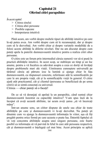 Capitolul 21
Oferind citiri parapsihice
Înacestcapitol:
> Citirea sinelui
> Citirea altei persoane
> Posibile capcane
> Interpretarea intuitivă
Până acum, am vorbit despre multele tipuri de abilităţi intuitive pe care
le-aţi putea avea. Am vorbit despre cum să le recunoaşteţi, dar şi despre
cum să le dezvoltaţi. Am vorbit chiar şi despre variatele modalităţi de a
folosi aceste abilităţi la diferite niveluri. Dar nu am discutat despre cum
puteţi apela la puterile dumneavoastră intuitive pentru a realiza citiri altor
persoane.
O citire este un forum prin intermediul căruia oamenii vor să-si pună în
practică abilităţile intuitive. In acest scop, se stabileşte un timp şi un loc
anume, pentru a vă focaliza cu adevărat asupra a ceea ce doriţi să învăţaţi
despre problemele mari ale vieţii. Uimitoarea cunoaştere universală pe
tărâmul căreia aţi pătruns iese la lumină şi ajunge chiar în faţa
dumneavoastră, cu răspunsuri concrete, referitoare atât la semnificaţiile pe
care le are propria viaţă, cât şi la semnificaţiile vieţii în general. O citire
ajută atât practicantul, cât şi clientul (persoana ce beneficiază de pe urma
citirii) să se simtă conectaţi cu universul.
Citirea — chiar puteţi să o faceţi!
De ce să vă deranjaţi să apelaţi la un parapsihic, când sunteţi chiar
dumneavoastră înzestrat cu capacităţi intuitive? V-am spus încă de la
început că aveţi această abilitate, iar acum aveţi şansa „să vă încercaţi
mâna”.
Într-un anume sens, un cititor dispune de unele sau chiar de toate
abilităţile pe care şi dumneavoastră vi le-aţi dezvoltat. Nu puteţi şti
dinainte cum va ajunge la dumneavoastră informaţia în viitor, aşa că fiţi
pregătit pentru orice formă pe care aceasta o poate lua. Datorită faptului că
vă veţi concentra abilităţile asupra unei singure persoane, este foarte
posibil ca informaţia să vă parvină în felul în care atât persoana respectivă,
cât şi dumneavoastră o înţelegeţi cel mai bine. Acest principiu se aplică
344
 
