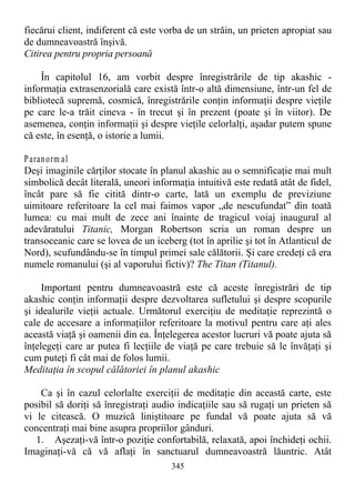fiecărui client, indiferent că este vorba de un străin, un prieten apropiat sau
de dumneavoastră înşivă.
Citirea pentru propria persoană
În capitolul 16, am vorbit despre înregistrările de tip akashic -
informaţia extrasenzorială care există într-o altă dimensiune, într-un fel de
bibliotecă supremă, cosmică, înregistrările conţin informaţii despre vieţile
pe care le-a trăit cineva - în trecut şi în prezent (poate şi în viitor). De
asemenea, conţin informaţii şi despre vieţile celorlalţi, aşadar putem spune
că este, în esenţă, o istorie a lumii.
Paranorm al
Deşi imaginile cărţilor stocate în planul akashic au o semnificaţie mai mult
simbolică decât literală, uneori informaţia intuitivă este redată atât de fidel,
încât pare să fie citită dintr-o carte, lată un exemplu de previziune
uimitoare referitoare la cel mai faimos vapor „de nescufundat” din toată
lumea: cu mai mult de zece ani înainte de tragicul voiaj inaugural al
adevăratului Titanic, Morgan Robertson scria un roman despre un
transoceanic care se lovea de un iceberg (tot în aprilie şi tot în Atlanticul de
Nord), scufundându-se în timpul primei sale călătorii. Şi care credeţi că era
numele romanului (şi al vaporului fictiv)? The Titan (Titanul).
Important pentru dumneavoastră este că aceste înregistrări de tip
akashic conţin informaţii despre dezvoltarea sufletului şi despre scopurile
şi idealurile vieţii actuale. Următorul exerciţiu de meditaţie reprezintă o
cale de accesare a informaţiilor referitoare la motivul pentru care aţi ales
această viaţă şi oamenii din ea. Înţelegerea acestor lucruri vă poate ajuta să
înţelegeţi care ar putea fi lecţiile de viaţă pe care trebuie să le învăţaţi şi
cum puteţi fi cât mai de folos lumii.
Meditaţia în scopul călătoriei în planul akashic
Ca şi în cazul celorlalte exerciţii de meditaţie din această carte, este
posibil să doriţi să înregistraţi audio indicaţiile sau să rugaţi un prieten să
vi le citească. O muzică liniştitoare pe fundal vă poate ajuta să vă
concentraţi mai bine asupra propriilor gânduri.
1. Aşezaţi-vă într-o poziţie confortabilă, relaxată, apoi închideţi ochii.
Imaginaţi-vă că vă aflaţi în sanctuarul dumneavoastră lăuntric. Atât
345
 
